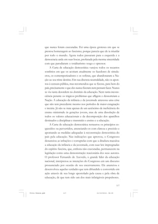 que nunca foram executadas. Foi uma época grotesca em que se
               prestou homenagem ao fascismo, porque parecia que ele ia triunfar
               por todo o mundo. Agora todos passaram para a esquerda e a
               democracia anda em suas bocas, profanada pela mesma sinceridade
               com que parodiaram o totalitarismo vesgo e opressor.
                    A Carta de educação democrática varejou todos os recantos
               sombrios em que os acoitam atualmente os fazedores de simula-
               cros, os contemporizadores e os sofistas, que abandonaram a Na-
               ção ao seu triste destino. Em sua discreta neutralidade, não os apon-
               tou à censura pública, mas recomendou que se fizesse, para bem do
               país, precisamente o que eles nunca fizeram nem pensam fazer. Nunca
               se viu tanta desordem no domínio da educação. Nem tanta incons-
               ciência perante os trágicos problemas que afligem e desnorteiam a
               Nação. A educação da infância e da juventude atravessa uma crise
               que não tem precedente mesmo nos períodos de maior estagnação
               e incúria. Já não se trata apenas de um acréscimo de ineficiência do
               ensino ministrado às gerações jovens, mas de uma dissolução de
               todos os valores educacionais e da decomposição dos aparelhos
               destinados a disciplinar e transmitir o ensino e a educação.
                    A Carta de educação democrática restaurou os princípios es-
               quecidos ou pervertidos, anunciando-os com clareza e precisão e
               apontando as medidas adequadas à reconstrução democrática do
               país pela educação. Nas indicações que aprovou, o Congresso
               denunciou as infrações e corruptelas com que a ditadura maculou
               a educação da infância e da juventude, com suas leis impregnadas
               do espírito fascista, que, embora não executadas, permanecem na
               legislação como uma demonstração reacionária dos seus autores.
               O professor Fernando de Azevedo, o grande líder da educação
               nacional, interpretou as intenções do Congresso em um discurso
               pronunciado por ocasião de seu encerramento. Ele anunciou e
               desenvolveu aquelas verdades que tem difundido e convertido em
               ação através de seu longo apostolado pela causa e pela obra de
               educação, de que tem sido um dos mais infatigáveis propulsores.

                                                                                   117


Frota Pessoa.pmd               117                             21/10/2010, 08:09
 