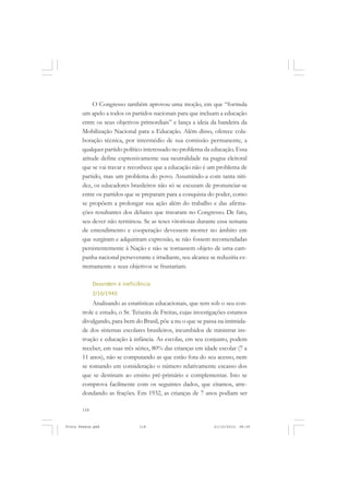 O Congresso também aprovou uma moção, em que “formula
       um apelo a todos os partidos nacionais para que incluam a educação
       entre os seus objetivos primordiais” e lança a ideia da bandeira da
       Mobilização Nacional para a Educação. Além disso, oferece cola-
       boração técnica, por intermédio de sua comissão permanente, a
       qualquer partido político interessado no problema da educação. Essa
       atitude define expressivamente sua neutralidade na pugna eleitoral
       que se vai travar e reconhece que a educação não é um problema de
       partido, mas um problema do povo. Assumindo-a com tanta niti-
       dez, os educadores brasileiros não só se escusam de pronunciar-se
       entre os partidos que se preparam para a conquista do poder, como
       se propõem a prolongar sua ação além do trabalho e das afirma-
       ções resultantes dos debates que travaram no Congresso. De fato,
       seu dever não terminou. Se as teses vitoriosas durante essa semana
       de entendimento e cooperação devessem morrer no âmbito em
       que surgiram e adquiriram expressão, se não fossem recomendadas
       persistentemente à Nação e não se tornassem objeto de uma cam-
       panha nacional perseverante e irradiante, seu alcance se reduziria ex-
       tremamente e seus objetivos se frustariam.

             Desordem e ineficiência
             2/10/1945
            Analisando as estatísticas educacionais, que tem sob o seu con-
       trole e estudo, o Sr. Teixeira de Freitas, cujas investigações estamos
       divulgando, para bem do Brasil, põe a nu o que se passa na intimida-
       de dos sistemas escolares brasileiros, incumbidos de ministrar ins-
       trução e educação à infância. As escolas, em seu conjunto, podem
       receber, em suas três séries, 80% das crianças em idade escolar (7 a
       11 anos), não se computando as que estão fora do seu acesso, nem
       se tomando em consideração o número relativamente escasso dos
       que se destinam ao ensino pré-primário e complementar. Isto se
       comprova facilmente com os seguintes dados, que citamos, arre-
       dondando as frações. Em 1932, as crianças de 7 anos podiam ser

       118


Frota Pessoa.pmd               118                            21/10/2010, 08:09
 