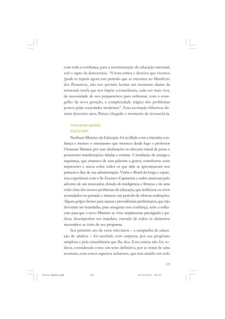 com toda a confiança, para a reestruturação da educação nacional,
               sob o signo da democracia. “A hora crítica e decisiva que vivemos
               (pode-se repetir agora este período que se encontra no Manifesto
               dos Pioneiros), não nos permite hesitar um momento diante da
               tremenda tarefa que nos impõe a consciência, cada vez mais viva,
               da necessidade de nos prepararmos para enfrentar, com o evan-
               gelho da nova geração, a complexidade trágica dos problemas
               postos pelas sociedades modernas”. Essa exortação hibernou du-
               rante dezesseis anos. Parece chegado o momento de ressuscitá-la.

                   Uma grave questão
                   25/03/1947
                   Nenhum Ministro da Educação foi acolhido com a irrestrita con-
               fiança e mesmo o entusiasmo que mereceu desde logo o professor
               Clemente Mariani, por suas declarações no discurso inicial de posse e
               posteriores manifestações faladas e escritas. A irradiação de energia e
               segurança, que emanava de suas palavras e gestos, corroborou essas
               impressões e atuou sobre todos os que dele se aproximavam nos
               primeiros dias de sua administração. Vinha o Brasil da longa e espan-
               tosa experiência com o Sr. Gustavo Capanema e todos ansiavam pelo
               advento de um renovador, dotado de inteligência e firmeza e de uma
               visão clara dos nossos problemas de educação, que retificasse os erros
               acumulados no passado e iniciasse um período de efetivas realizações.
               Alguns golpes firmes para sanear e providências preliminares, que não
               deveriam ser retardadas, para assegurar essa confiança, seria o sufici-
               ente para que o novo Ministro se visse amplamente prestigiado e pu-
               desse desempenhar seu mandato, coroado de todos os elementos
               necessários ao êxito de seu programa.
                   Seu primeiro ato de certa relevância – a campanha de educa-
               ção de adultos – foi recebido com surpresa, por seu propósito
               simplista e pela retumbância que lhe deu. Essa estreia não foi, to-
               davia, considerada como um teste definitivo, por se tratar de uma
               aventura, com certos aspectos sedutores, que tem atraído em todo

                                                                                    123


Frota Pessoa.pmd                123                             21/10/2010, 08:09
 