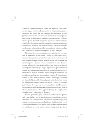 o mundo, e especialmente no Brasil, um pugilo de salvadores e
       mesmo alguns notórios educacionistas. O Ministro anunciara, ao
       assumir o seu posto, que iria congregar imediatamente os mais
       preclaros educadores nacionais para elaborarem um anteprojeto
       que fixasse as diretrizes da educação nacional, que era evidente-
       mente o ponto de partida obrigatória de qualquer empreendimento
       sério. Todos ficaram na expectativa desse importante acontecimento,
       que tem sido protelado sem razão conhecida, a não ser que todos
       os elementos ministeriais e todas as energias do Ministro tenham
       sido empenhados na grande campanha da nova abolição.
            Mas ainda não é por esses equívocos preliminares e esses des-
       vios de rota que o desencanto e a decepção estão começando a
       ensombrar os espíritos dantes alvoroçados com os prenúncios de
       uma risonha alvorada. Sempre seria de esperar que, voltando a si
       desses enganos e ilusões, tomasse o Ministro o rumo desejado,
       sob os aplausos dos que acompanham com interesse e simpatia
       sua insipiente administração. O que impressionou profundamente,
       porque teve todos os característicos de uma atitude irremovível e
       irremediável, além de altamente significativa por definir uma ori-
       entação e estabelecer um surpreendente conceito de ética adminis-
       trativa, foi o seu pronunciamento formal e público pela legalidade
       do Conselho Nacional de Educação, cuja subsistência é um atenta-
       do permanente contra o direito e a moral. Violado foi o direito,
       pela infração da lei que rege sua constituição e o mandato de seus
       membros e ofendida a moral pelo motivo de derivar essa situação
       abusiva de um conluio doloso, premeditado pelos próprios inte-
       ressados, com a conivência da ditadura.
            Perante questão tão grave, como essa que lhe tem sido apresen-
       tada e que inclui a asseveração de que certo organismo-chave do
       Ministério está exercendo suas funções sem capacidade legal, com
       as agravantes circunstanciais que lhe dão um significado todo especi-
       al, qualquer administrador se deveria sentir incoercivelmente arrasta-
       do a esclarecê-la, pondo termo à controvérsia, ainda que tivesse

       124


Frota Pessoa.pmd               124                            21/10/2010, 08:09
 