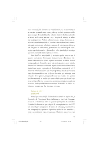 sido suscitada por anônimos e irresponsáveis. E, ou destruiria as
               acusações, provando a sua improcedência, ou daria pronto remédio
               para cessação do escândalo. Mas o ilustre Ministro da Educação não
               se sentiu no dever de por esse caso a limpo e de pronunciar sobre
               ele seu julgamento. Preferiu salientar sobre o âmago da causa e en-
               trou em entendimento com o Conselho como se fosse uma institui-
               ção legal, nomeou um substituto para uma de suas vagas e visitou-o,
               em um gesto de cordialidade, pedindo-lhe seu concurso para o êxi-
               to de sua administração e louvando-o pelos inestimáveis serviços
               que vem prestando à educação e ao ensino.
                    Isto significa, sem dúvida (e a muitos pode parecer que é
               quanto basta como formulação de juízo) que o Professor Cle-
               mente Mariani aceita como legítima e extreme de vícios a atual
               composição do Conselho, pois não seria possível, sem injúria,
               atribuir-lhe convicção contrária, depois de sua atitude tão clara e
               inequívoca, mas a averbação de ilegitimidade continua de pé. E
               nenhum detentor de uma alta função pública, em um país que se
               jacta de democrático, tem o direito de saltar por cima de uma
               situação desse gênero, imaginando que seu poder é tão grande
               que basta que ele se incline por uma solução para que desde logo
               esta se imponha erga omnes, como a mais autêntica emanação da
               verdade, ainda quando não tenham sido destruídas as razões ju-
               rídicas e morais que lhe têm sido opostas.

                   O plano de 1937
                   27/04/1947
                   Parece que vai começar seus trabalhos, dentro de alguns dias, a
               Comissão de Diretrizes e Bases da Educação Nacional. Compõe-
               se ela de 15 membros, entre os quais a quarta parte do Conselho
               Nacional de Educação, que, depois de haver perpetrado em 1937
               um teratológico anteprojeto de plano de educação, se encastelou
               em suas posições, apesar de expirado o prazo do seu mandato e,
               com o assentimento expresso de quatro Ministros sucessivos, vem

                                                                                 125


Frota Pessoa.pmd                125                          21/10/2010, 08:09
 