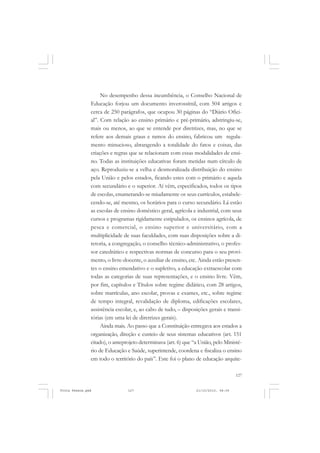 No desempenho dessa incumbência, o Conselho Nacional de
               Educação forjou um documento inverossímil, com 504 artigos e
               cerca de 250 parágrafos, que ocupou 30 páginas do “Diário Ofici-
               al”. Com relação ao ensino primário e pré-primário, adstringiu-se,
               mais ou menos, ao que se entende por diretrizes, mas, no que se
               refere aos demais graus e ramos do ensino, fabricou um regula-
               mento minucioso, abrangendo a totalidade do fatos e coisas, das
               criações e regras que se relacionam com essas modalidades de ensi-
               no. Todas as instituições educativas foram metidas num círculo de
               aço. Reproduziu-se a velha e desmoralizada distribuição do ensino
               pela União e pelos estados, ficando estes com o primário e aquela
               com secundário e o superior. Aí vêm, especificados, todos os tipos
               de escolas, enumerando-se miudamente os seus currículos, estabele-
               cendo-se, até mesmo, os horários para o curso secundário. Lá estão
               as escolas de ensino doméstico geral, agrícola e industrial, com seus
               cursos e programas rigidamente estipulados, os ensinos agrícola, de
               pesca e comercial, o ensino superior e universitário, com a
               multiplicidade de suas faculdades, com suas disposições sobre a di-
               retoria, a congregação, o conselho técnico-administrativo, o profes-
               sor catedrático e respectivas normas de concurso para o seu provi-
               mento, o livre-docente, o auxiliar de ensino, etc. Ainda estão presen-
               tes o ensino emendativo e o supletivo, a educação extraescolar com
               todas as categorias de suas representações, e o ensino livre. Vêm,
               por fim, capítulos e Títulos sobre regime didático, com 28 artigos,
               sobre matrículas, ano escolar, provas e exames, etc., sobre regime
               de tempo integral, revalidação de diploma, edificações escolares,
               assistência escolar, e, ao cabo de tudo, – disposições gerais e transi-
               tórias (em uma lei de diretrizes gerais).
                    Ainda mais. Ao passo que a Constituição entregava aos estados a
               organização, direção e custeio de seus sistemas educativos (art. 151
               citado), o anteprojeto determinava (art. 6) que “a União, pelo Ministé-
               rio de Educação e Saúde, superintende, coordena e fiscaliza o ensino
               em todo o território do país”. Este foi o plano de educação arquite-

                                                                                    127


Frota Pessoa.pmd                127                             21/10/2010, 08:09
 