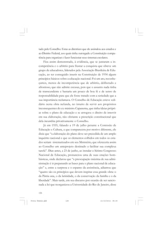 tado pelo Conselho. Estas as diretrizes que ele assinalou aos estados e
       ao Distrito Federal, aos quais tinha outorgado a Constituição compe-
       tência para organizar e fazer funcionar seus sistemas escolares.
           Fica assim demonstrado, à evidência, que se juntaram a in-
       competência e o arbítrio para frustar a conquista que obteve um
       grupo de educadores, liderados pela Associação Brasileira de Edu-
       cação, ao ter conseguido inserir na Constituição de 1934 alguns
       princípios básicos sobre a educação nacional. Foi um ato, reconhe-
       çamos, menos de incompetência que de arbítrio, deliberado e
       afrontoso, que não admite escusas, pois que o assunto nada tinha
       de transcendente e bastaria um pouco de boa fé e de senso de
       responsabilidade para que ele fosse tratado com a seriedade que a
       sua importância reclamava. O Conselho de Educação esteve soli-
       dário nesta obra nefanda, no intuito de servir aos propósitos
       inconsequentes do ex-ministro Capanema, que tinha ideias própri-
       as sobre o plano de educação e se arrogava o direito de intervir
       em sua elaboração, não obstante a prescrição constitucional que
       dela incumbia privativamente o Conselho.
           Já em 1935, falando a 19 de julho perante a Comissão de
       Educação e Cultura, a que comparecera por motivo diferente, ele
       dizia que “a elaboração do plano deve ser precedida de um amplo
       inquérito nacional e que os elementos colhidos em todos os esta-
       dos seriam sistematizados em seu Ministério, que ofereceria assim
       ao Conselho um anteprojeto destinado a facilitar sua complexa
       tarefa”. Dias antes, a 23 de junho, ao instalar o Sétimo Congresso
       Nacional de Educação, pronunciou uma de suas orações bom-
       básticas, onde declarou que “a preocupação máxima de sua admi-
       nistração é ir preparando as bases para o plano nacional de educa-
       ção” e, entre a surpresa e o espanto da assistência, adiantou que
       “quatro são os princípios que devem inspirar essa grande obra: o
       da Pátria una, o da latinidade, o da conservação da família e o da
       liberdade”. Mais tarde, em seu discurso por ocasião de ser sancio-
       nada a lei que reorganizou a Universidade do Rio de Janeiro, disse

       128


Frota Pessoa.pmd               128                             21/10/2010, 08:09
 
