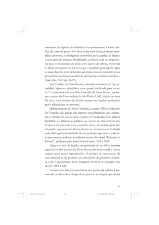 momento de explicar ou defender o seu pensamento. O rosto bri-
               lha; ele sorri um pouco. Os olhos, sobretudo a boca, indicam pron-
               tidão à resposta. A inteligência se mobiliza para a réplica; as ideias e
               a sua expressão acodem, disciplinadas e polidas; e, na sua impaciên-
               cia para se pronunciar, ele opõe, com acenos de cabeça, resistência
               às ideias divergentes ou aos erros que o assediam, para depois expor
               as suas objeções com tal lucidez que parece menos transmitir o seu
               pensamento aos nossos ouvidos do que fazê-lo ver aos nossos olhos...
               (Azevedo: 1943, pp. 26-27).
                    José Getúlio da Frota Pessoa, educador e homem de “perso-
               nalidade vigorosa, decidido e com grande facilidade para escre-
               ver”, na descrição de seu filho, Oswaldo da Frota-Pessoa, profes-
               sor emérito da Universidade de São Paulo (USP), lúcido em seus
               90 anos, sem sombra de dúvida merece ser melhor conhecido
               pelos educadores do presente.
                    Diferentemente de Anísio Teixeira, Lourenço Filho e Fernando
               de Azevedo, cujo legado está expresso em publicações que continu-
               am a circular em nossos dias e podem ser localizadas com relativa
               facilidade nas bibliotecas públicas, os escritos de Frota Pessoa não
               tiveram a mesma sorte. Isto se justifica, talvez, de um lado, pelo fato
               de parcela representativa de sua obra ter se circunscrito ao Ceará; de
               outro lado, pela peculiaridade de sua produção que veio a traduzir-
               se em extensa produção jornalística através da coluna “Educação e
               Ensino”, publicada pelo Jornal do Brasil entre 1933 e 1948.
                    Graças ao zelo da família, em particular de seu filho, amostra
               significativa dos escritos de Frota Pessoa está conservada e outros
               artigos estão sendo reproduzidos. O esforço de preservação de
               sua memória há de permitir aos educadores do presente deleitar-
               se com o pensamento desse instigante cronista da educação dos
               séculos XIX e XX.
                    Comecemos, pois, por reconstruir seus passos, da infância à ma-
               turidade, focalizando ao longo desse percurso sua original produção.



                                                                                     13


Frota Pessoa.pmd                13                               21/10/2010, 08:09
 