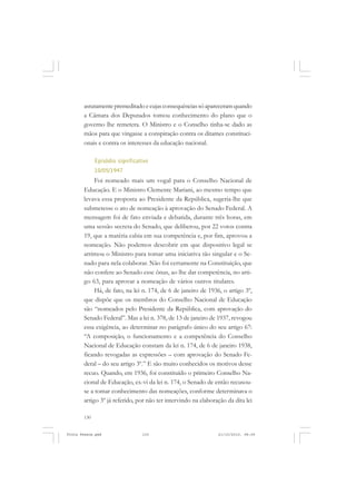 astutamente premeditado e cujas consequências só apareceram quando
       a Câmara dos Deputados tomou conhecimento do plano que o
       governo lhe remetera. O Ministro e o Conselho tinha-se dado as
       mãos para que vingasse a conspiração contra os ditames constituci-
       onais e contra os interesses da educação nacional.

             Episódio significativo
             10/05/1947
            Foi nomeado mais um vogal para o Conselho Nacional de
       Educação. E o Ministro Clemente Mariani, ao mesmo tempo que
       levava essa proposta ao Presidente da República, sugeria-lhe que
       submetesse o ato de nomeação à aprovação do Senado Federal. A
       mensagem foi de fato enviada e debatida, durante três horas, em
       uma sessão secreta do Senado, que deliberou, por 22 votos contra
       19, que a matéria cabia em sua competência e, por fim, aprovou a
       nomeação. Não podemos descobrir em que dispositivo legal se
       arrimou o Ministro para tomar uma iniciativa tão singular e o Se-
       nado para nela colaborar. Não foi certamente na Constituição, que
       não confere ao Senado esse ônus, ao lhe dar competência, no arti-
       go 63, para aprovar a nomeação de vários outros titulares.
            Há, de fato, na lei n. 174, de 6 de janeiro de 1936, o artigo 3º,
       que dispõe que os membros do Conselho Nacional de Educação
       são “nomeados pelo Presidente da República, com aprovação do
       Senado Federal”. Mas a lei n. 378, de 13 de janeiro de 1937, revogou
       essa exigência, ao determinar no parágrafo único do seu artigo 67:
       “A composição, o funcionamento e a competência do Conselho
       Nacional de Educação constam da lei n. 174, de 6 de janeiro 1938,
       ficando revogadas as expressões – com aprovação do Senado Fe-
       deral – do seu artigo 3º.” E são muito conhecidos os motivos desse
       recuo. Quando, em 1936, foi constituído o primeiro Conselho Na-
       cional de Educação, ex-vi da lei n. 174, o Senado de então recusou-
       se a tomar conhecimento das nomeações, conforme determinava o
       artigo 3º já referido, por não ter intervindo na elaboração da dita lei

       130


Frota Pessoa.pmd                130                            21/10/2010, 08:09
 