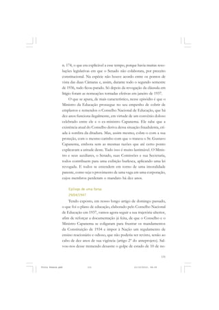 n. 174, o que era explicável a esse tempo, porque havia muitas reso-
               luções legislativas em que o Senado não colaborara, por preceito
               constitucional. Na espécie não houve acordo entre os pontos de
               vista das duas Câmaras e, assim, durante todo o segundo semestre
               de 1936, tudo ficou parado. Só depois da revogação da cláusula em
               litígio foram as nomeações tornadas efetivas em janeiro de 1937.
                     O que se apura, de mais característico, nesse episódio é que o
               Ministro da Educação prossegue no seu empenho de cobrir de
               emplastos e remendos o Conselho Nacional de Educação, que há
               dez anos funciona ilegalmente, em virtude de um convênio doloso
               celebrado entre ele e o ex-ministro Capanema. Ele sabe que a
               existência atual do Conselho deriva dessa situação fraudulenta, cri-
               ada à sombra da ditadura. Mas, assim mesmo, cobre-o com a sua
               proteção, com o mesmo carinho com que o tratava o Sr. Gustavo
               Capanema, embora sem as mesmas razões que até certo ponto
               explicavam a atitude deste. Tudo isso é muito lastimável. O Minis-
               tro e seus auxiliares, o Senado, suas Comissões e sua Secretaria,
               todos contribuem para uma exibição burlesca, aplicando uma lei
               revogada. E todos se entendem em torno de uma imoralidade
               patente, como seja o provimento de uma vaga em uma corporação,
               cujos membros perderam o mandato há dez anos.

                   Epílogo de uma farsa
                   29/04/1947
                   Tendo exposto, em nosso longo artigo de domingo passado,
               o que foi o plano de educação, elaborado pelo Conselho Nacional
               de Educação em 1937, vamos agora seguir a sua trajetória ulterior,
               afim de reforçar a documentação já feita, de que o Conselho e o
               Ministro Capanema se coligaram para frustrar os mandamentos
               da Constituição de 1934 e impor à Nação um regulamento de
               ensino reacionário e odioso, que não poderia ser revisto, senão ao
               cabo de dez anos de sua vigência (artigo 2º do anteprojeto). Sal-
               vou-nos desse tremendo desastre o golpe de estado de 10 de no-

                                                                                  131


Frota Pessoa.pmd                131                           21/10/2010, 08:09
 