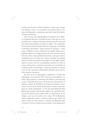 vembro, que dissolveu o Poder Legislativo e obstou que o propó-
       sito delituoso viesse a ser consumado. Foi quando chegou à Câ-
       mara dos Deputados o anteprojeto, que toda a trama ficou defini-
       tivamente esclarecida.
            Não fora por uma impropriedade de expressão que o Minis-
       tro Capanema advertira o Conselho de que a obra que ele ia em-
       preender seria o código da educação nacional, nem por acaso que
       esta mesma denominação foi usada no artigo 1º do anteprojeto.
       O atrevimento de dar um título substitutivo á peça que a Assembleia
       Constituinte denominara – plano nacional de educação – visava
       longe. O Ministro contava submetê-la aos rápidos trâmites que a
       legislação aplicava aos códigos; parecer de uma comissão especial,
       discussão única, votação global sem emendas – para que o projeto
       manipulado por sua ordem não sofresse alteração nem grande
       demora. Fascista da primeira hora, adepto de uma rígida centrali-
       zação no ensino, cioso de seu predomínio absoluto em todos os
       setores educacionais, Capanema pretendia, por intermédio do
       Conselho, burlar a Constituição e esperava encontrar na Câmara,
       como de fato encontrou, colaboradores dedicados para essa ten-
       tativa absurda e desonesta.
            De fato, só ao ser apresentado o anteprojeto à Câmara dos
       Deputados, a 25 de maio de 1937, estava na sua presidência o Sr.
       Pedro Aleixo, parceiro e conterrâneo do Ministro, que desde logo
       se pôs à disposição deste, para o bom êxito de suas manobras. O
       primeiro cuidado do Presidente da Câmara foi subtrair o docu-
       mento ao exame da Comissão de Educação e Cultura, à qual com-
       petia seu estudo. Interpelado a 31 de maio pelo Deputado Raul
       Bittencourt, membro da Comissão, explicou ele, afetando inocên-
       cia, que lhe parecera que o plano tinha as características de um
       código e, por isso, de acordo com o artigo 148 do Regimento
       Interno, pretendia nomear a comissão especial, que deveria dar
       parecer sobre ele. Não valeram os esforços do Deputado, para
       convencê-lo do erro evidente dessa resolução. Assim argumentava

       132


Frota Pessoa.pmd              132                           21/10/2010, 08:09
 