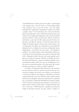 o Sr. Raul Bittencourt: “Pela carta de 16 de julho, o estado legisla
               sobre qualquer grau e ramo de ensino e a União também legisla
               sobre qualquer ramo ou grau de ensino... mas não legisla
               acabadamente, complemente, integralmente. Legisla, como indica
               o próprio artigo 5º da Constituição, sob a forma de diretrizes
               gerais, normas genéricas, sobre a educação nacional, para que cada
               estado, de por si, legisle, particularmente, sobre ensino secundário,
               superior, primário, técnico-profissional, agrícola, doméstico,
               emendativo, ou que mais for. De maneira que não há mais mar-
               gem para um código de educação. A União não pode traçar um
               código de educação, porque só pode traçar normas gerais e não
               se compreende um código, cujo complemento, cujo acabamento
               indispensável só se verifique fora do mesmo, em legislação à parte,
               independente e até derivado de outro poder – dos legislativos
               estaduais”. Essa demonstração serena, irretorquível, esbarrou-se
               no penedo da má fé do presidente, que manteve sua decisão. Mais
               tarde, o Deputado Acilino Leão, que não tomara partido na dis-
               puta, teve ocasião de comentar: “Quando li o trabalho do Conse-
               lho Nacional de Educação e reparei na incidente explicativa que o
               transmuda em código, cuidei fosse mau uso da linguagem ou en-
               tão excesso de presunção paterna. Convenho, agora, que foi pro-
               positado, para alterar os tramites no Poder Legislativo”.
                   As palavras do Deputado Raul Bittencourt, que acabamos
               de citar, embora colocasse as questões em termos tais, que cau-
               saria pejo a qualquer um recusar a sua evidência, a sua elementar
               e irrecusável evidência, não abalaram o Presidente da Câmara,
               comprometido que estava com o Ministro a fazer vingar a tramoia
               pacientemente planejada. Exporemos ligeiramente os episódios
               que se sucederam. O Deputado Raul Bittencourt pediu a audiên-
               cia da Comissão de justiça, para que dirimisse a controvérsia. O
               parecer desta Comissão, sendo relator o Sr. Raul Fernandes, limi-
               tou-se a dizer que “o Poder Executivo o qualificou (ao plano) de
               código da educação nacional”, mas que, todavia, “cumpre res-

                                                                                   133


Frota Pessoa.pmd               133                             21/10/2010, 08:09
 