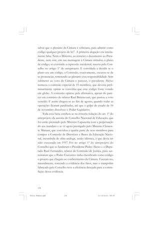 salvar que o plenário da Câmara é soberano, para admitir como
       código qualquer projeto de lei”. A primeira alegação era inteira-
       mente falsa. Nem o Ministro, ao remeter o documento ao Presi-
       dente, nem este, em sua mensagem à Câmara intitulou o plano
       de código, só existindo a expressão incidental, inserta pelo Con-
       selho no artigo 1º do anteprojeto. E convidada a decidir se o
       plano era um código, a Comissão, evasivamente, escusou-se de
       se pronunciar, remetendo ao plenário essa responsabilidade. Sem
       submeter ao voto da Câmara o parecer, o presidente Aleixo
       nomeou a comissão especial de 15 membros, que deveria preli-
       minarmente opinar se convinha que esse código fosse votado
       em globo. A comissão opinou pela afirmativa, apesar do pare-
       cer em contrário do relator Raul Bittencourt, que passou a voto
       vencido. E assim chegou-se ao fim de agosto, quando todas as
       operações ficaram paralisadas, até que o golpe de estado de 10
       de novembro dissolveu o Poder Legislativo.
           Toda essa farsa estribou-se na irrisória redação do art. 1º do
       anteprojeto da autoria do Conselho Nacional de Educação, que
       foi então premiado pelo Ministro Capanema com a perpetuação
       do seu mandato e se vê agora prestigado pelo Ministro Clemen-
       te Mariani, que convidou a quarta parte de seus membros para
       compor a Comissão de Diretrizes e Bases da Educação Nacio-
       nal, incumbida de obra análoga, senão idêntica, à que devia ter
       sido executada em 1937. Foi no artigo 1º do anteprojeto do
       Conselho que se fundaram o Presidente Pedro Aleixo e o Depu-
       tado Raul Fernandes, relator da Comissão de Justiça, para sus-
       tentarem que o Poder Executivo tinha classificado como código
       o projeto que chegara ao conhecimento da Câmara. Fizeram-no,
       naturalmente, torcendo a evidência dos fatos, mas o trampolim
       fabricado pelo Conselho teve a eficiência desejada para a contra-
       fação dessa evidência.




       134


Frota Pessoa.pmd             134                           21/10/2010, 08:09
 
