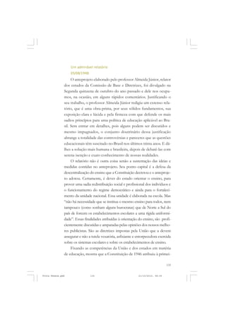 Um admirável relatório
                   05/08/1948
                    O anteprojeto elaborado pelo professor Almeida Júnior, relator
               dos estudos da Comissão de Base e Diretrizes, foi divulgado na
               Segunda quinzena de outubro do ano passado e dele nos ocupa-
               mos, na ocasião, em alguns rápidos comentários. Justificando o
               seu trabalho, o professor Almeida Júnior redigiu um extenso rela-
               tório, que é uma obra-prima, por seus sólidos fundamentos, sua
               exposição clara e lúcida e pela firmeza com que defende os mais
               sadios princípios para uma política de educação aplicável ao Bra-
               sil. Sem entrar em detalhes, pois alguns podem ser discutidos e
               mesmo impugnados, o conjunto doutrinário dessa justificação
               abrange a totalidade das controvérsias e pareceres que as questões
               educacionais têm suscitado no Brasil nos últimos trinta anos. E dá-
               lhes a solução mais humana e brasileira, depois de debatê-las com
               serena isenção e exato conhecimento de nossas realidades.
                    O relatório não é outra coisa senão a sustentação das ideias e
               medidas contidas no anteprojeto. Seu ponto capital é a defesa da
               descentralização do ensino que a Constituição decretou e o anteproje-
               to adotou. Certamente, é dever do estado orientar o ensino, para
               prover uma sadia redistribuição social e profissional dos indivíduos e
               o funcionamento do regime democrático e ainda para o fortaleci-
               mento da unidade nacional. Essa unidade é elaborada na escola. Mas
               “não há necessidade que se institua o mesmo ensino para todos, nem
               tampouco (como sonham alguns burocratas) que de Norte a Sul do
               país de forcem os estabelecimentos escolares a uma rígida uniformi-
               dade”. Essas finalidades atribuídas à orientação do ensino, são profi-
               cientemente discutidas e amparadas pelas opiniões dos nossos melho-
               res publicistas. São as diretrizes impostas pela União que a devem
               assegurar e não a tutela vexatória, asfixiante e entorpecedora exercida
               sobre os sistemas escolares e sobre os estabelecimentos de ensino.
                    Fixando as competências da União e dos estados em matéria
               de educação, mostra que a Constituição de 1946 atribuiu à primei-

                                                                                    135


Frota Pessoa.pmd                135                             21/10/2010, 08:09
 