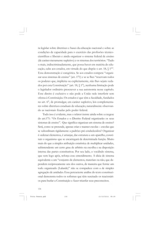 ra legislar sobre diretrizes e bases da educação nacional e sobre as
       condições de capacidade para o exercício das profissões técnico-
       científicas e liberais e ainda organizar o sistema federal de ensino
       (de caráter meramente supletivo) e os sistemas dos territórios. “Tudo
       o mais, indiscriminadamente, que possa haver em matéria de edu-
       cação, cabe aos estados, em virtude do que dispõe o art. 18, § 1º”.
       Essa demonstração é categórica. Se aos estados compete “organi-
       zar seus sistemas de ensino” (art. 171) e se se lhes “reservam todos
       os poderes que, implícita ou explicitamente, não lhes sejam veda-
       dos por esta Constituição” (art. 18, § 1°), nenhuma limitação pode
       o legislador ordinário prescrever a sua autonomia nesse capítulo.
       Esse direito é exclusivo e não pode a União nele interferir sem
       ofensa à Constituição. Os estados é que têm a faculdade, fundados
       no art. 6°, de promulgar, em caráter supletivo, leis complementa-
       res sobre diretrizes estaduais de educação, naturalmente observan-
       do as nacionais fixadas pelo poder federal.
            Tudo isso é evidente, mas o relator insiste ainda sobre a exegese
       do art.171: “Os Estados e o Distrito Federal organizarão os seus
       sistemas de ensino”. Que significa organizar um sistema de ensino?
       Será, como se pretende, apenas criar e manter escolas – escolas que
       se subordinam rigidamente a padrões pré-estabelecidos? Organizar
       é ordenar elementos, é arranjar, dar estrutura a um aparelho, consti-
       tuir o organismo que se encarregará de determinada função. Muito
       mais do que a simples atribuição estatística de multiplicar unidades,
       subintendente um certo grau de arbítrio na escolha e na disposição
       interna das partes constitutivas. Por seu lado, o vocábulo sistema,
       que vem logo após, reforça esse entendimento. A ideia de sistema
       equivalente a um “conjunto de elementos, materiais ou não, que de-
       pendem reciprocamente uns dos outros, de maneira que forme um
       todo organizado (Lalande)” não se compadece com a de simples
       agregação de unidades. Essa percuciente análise do texto constituci-
       onal demonstra todos os sofismas que têm suscitado os reacionári-
       os para burlar a Constituição e fazer triunfar seus preconceitos.

       136


Frota Pessoa.pmd               136                            21/10/2010, 08:09
 