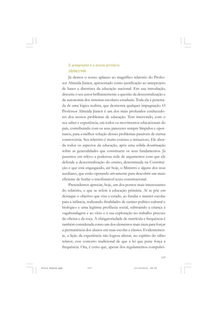 O anteprojeto e o ensino primário
                   28/08/1948
                    Já demos o nosso aplauso ao magnífico relatório do Profes-
               sor Almeida Júnior, apresentado como justificação ao anteprojeto
               de bases e diretrizes da educação nacional. Em sua introdução,
               discutiu o seu autor brilhantemente a questão da descentralização e
               da autonomia dos sistemas escolares estaduais. Toda ela é penetra-
               da de uma lógica realista, que desmonta qualquer impugnação. O
               Professor Almeida Júnior é um dos mais profundos conhecedo-
               res dos nossos problemas de educação. Tem intervindo, com o
               seu saber e experiência, em todos os movimentos educacionais do
               país, contribuindo com os seus pareceres sempre límpidos e opor-
               tunos, para a melhor solução desses problemas passíveis de eterna
               controvérsia. Seu relatório é muito extenso e minucioso. Ele abor-
               da todos os aspectos da educação, após uma sólida doutrinação
               sobre as generalidades que constituem os seus fundamentos. Já
               pusemos em relevo a poderosa rede de argumentos com que ele
               defende a descentralização do ensino, determinada na Constitui-
               ção e que está engasgando, até hoje, o Ministro e alguns dos seus
               auxiliares, que estão operando ativamente para descobrir um meio
               eficiente de burlar o insofismável texto constitucional.
                    Pretendemos apreciar, hoje, um dos pontos mais interessantes
               do relatório, o que se refere à educação primária. Aí se põe em
               destaque o objetivo que visa o estado, ao fundar e manter escolas
               para a infância, realizando finalidades de caráter político cultural e
               biológico e uma legítima profilaxia social, subtraindo a criança à
               vagabundagem e ao vício e à sua exploração no trabalho precoce
               da oficina e da roça. A obrigatoriedade de matrícula e frequência é
               também considerada como um dos elementos mais úteis para forçar
               a permanência dos alunos em suas escolas e classes. Evidentemen-
               te, a lição da experiência não logrou alterar, no espírito do sábio
               relator, esse conceito tradicional de que a lei que pune força a
               frequência. Ora, é certo que, apesar dos regulamentos compulsó-

                                                                                   137


Frota Pessoa.pmd                137                            21/10/2010, 08:09
 