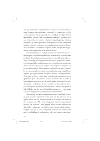 rios que instituem a obrigatoriedade, a evasão escolar constitui a
       mais frequente das infrações e contra ela o estado nunca pôde
       adotar remédios eficazes, por não ter autoridade moral par aplicar
       penalidades, quando é ele o responsável pelo fato: primeiro, por
       não criar escolas em número suficiente; segundo, porque ministra
       um ensino de ínfima qualidade. Neste ponto, o relator obedeceu à
       tradição e deixou esmorecer o seu agudo espírito crítico, absten-
       do-se de indicar o corretivo adequado a uma situação tão vergo-
       nhosa, para um país que se jacta de civilizado.
            Não é certamente na obrigatoriedade que se encontrará a tera-
       pêutica para esse distúrbio tão grave, mas em uma reorganização
       profunda da escola primária, que deve ser tentada pela ação co-
       mum e convergente dos governos estaduais e do governo federal,
       todos empenhados solidariamente em organizar uma escola que
       atraia os alunos, que seduza os pais, pelo que possa compensá-los
       da privação dos seus filhos, quer no convívio do lar, quer no auxí-
       lio aos seus trabalhos domésticos, ou industriais e agrícolas. Pouco
       importa que a generalidade dos países institua a obrigatoriedade.
       Essa praxe pode ter efeito onde a escola está convenientemente
       aparelhada para a sua missão e onde o número dos evadidos é
       insignificante em relação aos de matriculados. Mas quando a rela-
       ção geral é a ausência do tirocínio escolar, por abstenção ou deser-
       ção subsequente, e quando a escola é inútil e mesmo repugnante à
       coletividade a que não serve, burlando seus interesses e esperanças,
       as leis de obrigatoriedade são absurdas e inoperantes.
            Recomenda o relator o alongamento da escolaridade primá-
       ria, pois que não é possível educar com um dia letivo de três a
       quatro horas, um ano letivo de menos de 170 dias e um curso de
       três a quatro anos. Mas como lhe parece impossível generalizar
       desde já um curso de 5 anos, propõe dividir o curso primário em
       dois ciclos – elementar e complementar, com certificados distin-
       tos para cada um. A ideia é simpática, pois que não teremos, tão
       cedo, possibilidade de ir além disso, salvo nos centros mais popu-

       138


Frota Pessoa.pmd              138                            21/10/2010, 08:09
 