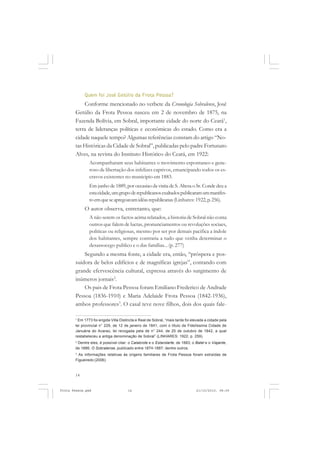 Quem foi José Getúlio da Frota Pessoa?
           Conforme mencionado no verbete da Cronologia Sobralense, José
       Getúlio da Frota Pessoa nasceu em 2 de novembro de 1875, na
       Fazenda Bolívia, em Sobral, importante cidade do norte do Ceará1,
       terra de lideranças políticas e econômicas do estado. Como era a
       cidade naquele tempo? Algumas referências constam do artigo “No-
       tas Históricas da Cidade de Sobral”, publicadas pelo padre Fortunato
       Alves, na revista do Instituto Histórico do Ceará, em 1922:
               Acompanharam seus habitantes o movimento espontaneo e gene-
               roso de libertação dos infelizes captivos, emancipando todos os es-
               cravos existentes no municipio em 1883.
               Em junho de 1889, por occasiao da visita de S. Altesa o Sr. Conde deu a
               esta cidade, um grupo de republicanos exaltados publicaram um manifes-
               to em que se apregoavam idêas republicanas (Linhares: 1922, p. 256).
            O autor observa, entretanto, que:
               A não serem os factos acima relatados, a historia de Sobral não conta
               outros que falem de luctas, pronunciamentos ou revoluções sociaes,
               politicas ou religiosas, mesmo por ser por demais pacifica a índole
               dos habitantes, sempre contraria a tudo que venha determinar o
               desassocego publico e o das famílias... (p. 277)
           Segundo a mesma fonte, a cidade era, então, “próspera e pos-
       suidora de belos edifícios e de magníficas igrejas”, contando com
       grande efervescência cultural, expressa através do surgimento de
       inúmeros jornais2.
           Os pais de Frota Pessoa foram Emiliano Frederico de Andrade
       Pessoa (1836-1910) e Maria Adelaide Frota Pessoa (1842-1936),
       ambos professores3. O casal teve nove filhos, dois dos quais fale-

       1
         Em 1773 foi erigida Villa Distincta e Real de Sobral, “mais tarde foi elevada a cidade pela
       lei provincial n° 229, de 12 de janeiro de 1841, com o título de Fidelíssima Cidade de
       Januária do Acaraú, lei revogada pela de n° 244, de 25 de outubro de 1842, a qual
       restabeleceu a antiga denominação de Sobral” (LINHARES: 1922, p. 259).
       2
         Dentre eles, é possível citar: o Calabrote e o Estandarte, de 1883; o Batel e o Viajante,
       de 1886; O Sobralense, publicado entre 1874-1887; dentre outros.
       3
         As informações relativas às origens familiares de Frota Pessoa foram extraídas de
       Figueiredo (2006).



       14


Frota Pessoa.pmd                       14                                        21/10/2010, 08:09
 