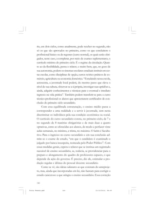 rio, em dois ciclos, como atualmente, pode receber no segundo, não
       só os que são aprovados no primeiro, como os que concluírem o
       profissional básico ou de regentes (curso normal), os quais serão obri-
       gados, neste caso, a completar, por meio de exames suplementares, o
       currículo mínimo do primeiro ciclo. É o regime da circulação. Quan-
       to ao da flexibilidade, pensa o relator, e muito bem, que, no gozo de
       sua autonomia, podem os sistemas escolares estaduais instituir em cer-
       tas escolas, como disciplinas de opção, cursos teórico-práticos de co-
       mércio, agricultura ou economia doméstica. “Estudando nessa escola,
       acrescenta, a juventude local poderá, do mesmo passo que eleva o
       nível de sua cultura, observar-se a si própria, investigar suas aptidões e,
       ainda, adquirir conhecimentos e técnicas para o eventual e imediato
       ingresso na vida prática”. Também podem transferir-se para o curso
       técnico-profissional os alunos que apresentarem certificados de con-
       clusão do primeiro ciclo secundário.
            Com essa equilibrada estruturação, o ensino médio passa a
       corresponder a uma realidade e a servir à juventude, sem nesta
       discriminar os indivíduos pela sua condição econômica ou social.
       O currículo do curso secundário consta, no primeiro ciclo, de 7 e
       no segundo de 8 matérias obrigatórias e de mais duas a quatro
       optativas, entre as oferecidas aos alunos, de modo a perfazer vinte
       aulas semanais, no mínimo, e trinta, no máximo. O latim é faculta-
       tivo. Para o ingresso no curso secundário e em sua conclusão ad-
       mite-se o exame de estado, “em que o candidato é examinado e
       julgado por banca insuspeita, nomeada pelo Poder Público”. Com
       essas medidas gerais, espera o relator que se institua um registrado
       razoável de ensino secundário, se, todavia, se providenciar para o
       preparo e alongamento do quadro de professores capazes, o que
       depende da ação do governo. É preciso, diz ele, estimular a pro-
       dução regular e idônea do pessoal docente secundário.
            Como se vê, são ideias salutares as que constam do anteproje-
       to, mas, ainda que incorporadas em lei, não bastam para corrigir o
       estado canceroso a que atingiu o ensino secundário. Essa correção

       140


Frota Pessoa.pmd                 140                              21/10/2010, 08:09
 