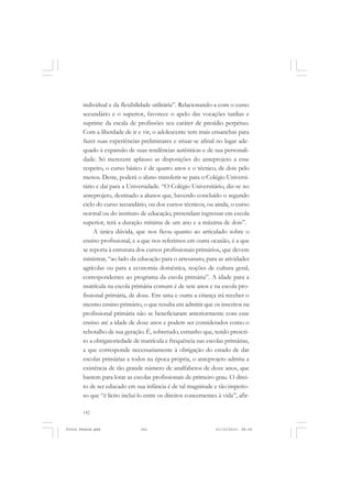 individual e da flexibilidade utilitária”. Relacionando-a com o curso
       secundário e o superior, favorece o apelo das vocações tardias e
       suprime da escala de profissões seu caráter de presídio perpétuo.
       Com a liberdade de ir e vir, o adolescente tem mais ensanchas para
       fazer suas experiências preliminares e situar-se afinal no lugar ade-
       quado à expansão de suas tendências autênticas e de sua personali-
       dade. Só merecem aplauso as disposições do anteprojeto a esse
       respeito, o curso básico é de quatro anos e o técnico, de dois pelo
       menos. Deste, poderá o aluno transferir-se para o Colégio Universi-
       tário e daí para a Universidade. “O Colégio Universitário, diz-se no
       anteprojeto, destinado a alunos que, havendo concluído o segundo
       ciclo do curso secundário, ou dos cursos técnicos, ou ainda, o curso
       normal ou do instituto de educação, pretendam ingressar em escola
       superior, terá a duração mínima de um ano e a máxima de dois”.
            A única dúvida, que nos ficou quanto ao articulado sobre o
       ensino profissional, e a que nos referimos em outra ocasião, é a que
       se reporta à estrutura dos cursos profissionais primários, que devem
       ministrar, “ao lado da educação para o artesanato, para as atividades
       agrícolas ou para a economia doméstica, noções de cultura geral,
       correspondentes ao programa da escola primária”. A idade para a
       matrícula na escola primária comum é de sete anos e na escola pro-
       fissional primária, de doze. Em uma e outra a criança irá receber o
       mesmo ensino primário, o que resulta em admitir que os inscritos na
       profissional primária não se beneficiaram anteriormente com esse
       ensino até a idade de doze anos e podem ser considerados como o
       rebotalho de sua geração. É, sobretudo, estranho que, tendo prescri-
       to a obrigatoriedade de matrícula e frequência nas escolas primárias,
       a que corresponde necessariamente à obrigação do estado de dar
       escolas primárias a todos na época própria, o anteprojeto admita a
       existência de tão grande número de analfabetos de doze anos, que
       bastem para lotar as escolas profissionais de primeiro grau. O direi-
       to de ser educado em sua infância é de tal magnitude e tão imperio-
       so que “é lícito incluí-lo entre os direitos concernentes à vida”, afir-

       142


Frota Pessoa.pmd               142                              21/10/2010, 08:09
 