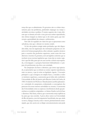 rença dos que os administram. Os governos não se voltam since-
       ramente para tais problemas, preferindo empregar seu tempo e
       atividades em tricas e política. O ensino superior não é mais efici-
       ente que os demais; em todo o caso, por seus caráter especializado,
       não oferece margem ao clamor que os de outros graus, que inte-
       ressam a generalidade das crianças e adolescentes.
            Tem sido ele regulado em várias leis que se apresentam como
       salvadoras, mas que o deixam no mesmo estado.
            As leis não podem corrigir males profundos que não depen-
       dem delas, mas da organização das instituições prepostas aos ob-
       jetivos de formar pesquisadores, elites culturais e quadros técnicos
       para o exercício das profissões superiores, assim como dos seus
       diretores e mestres. É, portanto, com um legítimo ceticismo que se
       recebem novas normas legislativas que visam dar ao ensino supe-
       rior o que lhe falta, para que em suas escolas a ciência seja respeita-
       da, a investigação e a pesquisa funcionem habitualmente e o pre-
       paro de profissionais seja feito com seriedade.
            No anteprojeto de bases e diretrizes, que temos aqui aprecia-
       do, as prescrições que se referem ao ensino superior reproduzem,
       mais ou menos, o que já existe na legislação vigente. A inovação
       principal é a que consagrou em amplas bases, e estendeu a todos
       os institutos superiores, a autonomia que já tinha sido conferida à
       Universidade do Rio de Janeiro pelo Decreto Leitão da Cunha, de
       1945. O relatório do Professor Almeida Júnior justifica plenamen-
       te o articulado do anteprojeto, evidenciando a convergência dos
       pareceres de nossas maiores autoridades no assunto. A autonomia
       das Universidades torna-se expressa e insofismável, desde que pre-
       encham as condições estipuladas e os limites fixados na lei de base
       e diretrizes. Não basta, todavia, que a autonomia esteja explícita na
       lei, para que seja exercida. A prova disso temos na Universidade
       do Rio de Janeiro, com ela longamente beneficiada, mas que ainda
       se move, trôpega e incerta, como o menor, prematuramente eman-
       cipado, que não acerta em se dirigir convenientemente nem pode

       144


Frota Pessoa.pmd               144                             21/10/2010, 08:09
 