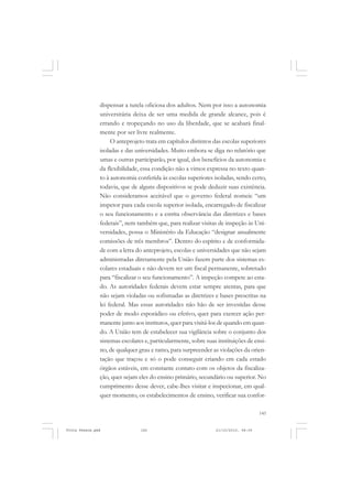 dispensar a tutela oficiosa dos adultos. Nem por isso a autonomia
               universitária deixa de ser uma medida de grande alcance, pois é
               errando e tropeçando no uso da liberdade, que se acabará final-
               mente por ser livre realmente.
                    O anteprojeto trata em capítulos distintos das escolas superiores
               isoladas e das universidades. Muito embora se diga no relatório que
               umas e outras participarão, por igual, dos benefícios da autonomia e
               da flexibilidade, essa condição não a vimos expressa no texto quan-
               to à autonomia conferida às escolas superiores isoladas, sendo certo,
               todavia, que de alguns dispositivos se pode deduzir suas existência.
               Não consideramos aceitável que o governo federal nomeie “um
               inspetor para cada escola superior isolada, encarregado de fiscalizar
               o seu funcionamento e a estrita observância das diretrizes e bases
               federais”, nem também que, para realizar visitas de inspeção às Uni-
               versidades, possa o Ministério da Educação “designar anualmente
               comissões de três membros”. Dentro do espírito e de conformida-
               de com a letra do anteprojeto, escolas e universidades que não sejam
               administradas diretamente pela União fazem parte dos sistemas es-
               colares estaduais e não devem ter um fiscal permanente, sobretudo
               para “fiscalizar o seu funcionamento”. A inspeção compete ao esta-
               do. As autoridades federais devem estar sempre atentas, para que
               não sejam violadas ou sofismadas as diretrizes e bases prescritas na
               lei federal. Mas essas autoridades não hão de ser investidas desse
               poder de modo esporádico ou efetivo, quer para exercer ação per-
               manente junto aos institutos, quer para visitá-los de quando em quan-
               do. A União tem de estabelecer sua vigilância sobre o conjunto dos
               sistemas escolares e, particularmente, sobre suas instituições de ensi-
               no, de qualquer grau e ramo, para surpreender as violações da orien-
               tação que traçou e só o pode conseguir criando em cada estado
               órgãos estáveis, em constante contato com os objetos da fiscaliza-
               ção, quer sejam eles do ensino primário, secundário ou superior. No
               cumprimento desse dever, cabe-lhes visitar e inspecionar, em qual-
               quer momento, os estabelecimentos de ensino, verificar sua confor-

                                                                                    145


Frota Pessoa.pmd                145                             21/10/2010, 08:09
 