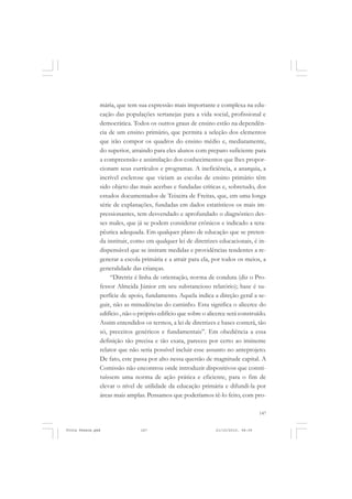 mária, que tem sua expressão mais importante e complexa na edu-
               cação das populações sertanejas para a vida social, profissional e
               democrática. Todos os outros graus de ensino estão na dependên-
               cia de um ensino primário, que permita a seleção dos elementos
               que irão compor os quadros do ensino médio e, mediatamente,
               do superior, atraindo para eles alunos com preparo suficiente para
               a compreensão e assimilação dos conhecimentos que lhes propor-
               cionam seus currículos e programas. A ineficiência, a anarquia, a
               incrível esclerose que viciam as escolas de ensino primário têm
               sido objeto das mais acerbas e fundadas críticas e, sobretudo, dos
               estudos documentados de Teixeira de Freitas, que, em uma longa
               série de explanações, fundadas em dados estatísticos os mais im-
               pressionantes, tem desvendado e aprofundado o diagnóstico des-
               ses males, que já se podem considerar crônicos e indicado a tera-
               pêutica adequada. Em qualquer plano de educação que se preten-
               da instituir, como em qualquer lei de diretrizes educacionais, é in-
               dispensável que se insiram medidas e providências tendentes a re-
               generar a escola primária e a atrair para ela, por todos os meios, a
               generalidade das crianças.
                   “Diretriz é linha de orientação, norma de conduta (diz o Pro-
               fessor Almeida Júnior em seu substancioso relatório); base é su-
               perfície de apoio, fundamento. Aquela indica a direção geral a se-
               guir, não as minudências do caminho. Esta significa o alicerce do
               edifício , não o próprio edifício que sobre o alicerce será construído.
               Assim entendidos os termos, a lei de diretrizes e bases conterá, tão
               só, preceitos genéricos e fundamentais”. Em obediência a essa
               definição tão precisa e tão exata, pareceu por certo ao iminente
               relator que não seria possível incluir esse assunto no anteprojeto.
               De fato, este passa por alto nessa questão de magnitude capital. A
               Comissão não encontrou onde introduzir dispositivos que consti-
               tuíssem uma norma de ação prática e eficiente, para o fim de
               elevar o nível de utilidade da educação primária e difundi-la por
               áreas mais amplas. Pensamos que poderíamos tê-lo feito, com pro-

                                                                                    147


Frota Pessoa.pmd                147                             21/10/2010, 08:09
 