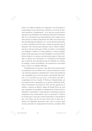 pósito, nos últimos capítulos do anteprojeto, sem desrespeito à
       caracterização do que sejam bases e diretrizes e na forma de “pre-
       ceitos genéricos e fundamentais”. Aí se trata dos recursos para a
       educação e das finalidades da Conferência Nacional de Educação.
       Mas só se encontram nessas determinações (nem sempre com o
       feitio de base ou diretriz) reproduções de velhos textos de leis que
       não são habitualmente aplicados, ou o são de maneira insuficiente,
       ou então, articulados que têm mais o caráter de sugestões que de
       injunções. Nos recursos para educação vêm os mesmo tradicio-
       nais dez e vinte por cento, que a União, os estados e os municípios
       são obrigados a aplicar ao ensino primário, o mesmo raquítico
       fundo escolar (que agora está sendo dissipado na aventura de alfa-
       betizar adultos) e os mesmos convênios pelos quais a União auxi-
       liará os estados com subvenções. E a Conferência de Educação
       não vai além de uma exposição do que foi realizado nos estados,
       de medidas a serem aconselhadas e da assinatura de convenções
       entre a União e as unidades federadas.
            Evidentemente isto é pouco e não destoa das ronceiras práti-
       cas atualmente em uso. Mesmo com o caráter de diretrizes e bases
       e de “preceitos genéricos e fundamentais”, muito mais poderia ter
       sido consignado, que servisse de matriz a uma grande obra nacio-
       nal a ser executada por governos, instituições privadas e
       cooperadores de boa vontade. O Professor Almeida Júnior, em
       seu relatório sobre o anteprojeto, ao se referir á ineficiente Confe-
       rência de Educação convocada em 1941, diz que quando ela se
       realizou, “vigorava no Brasil o regime do Estado Novo, de sorte
       que o programa da assembleia se impregnou de extremos de cen-
       tralização e nacionalismo” e pretende que a Conferência criada no
       anteprojeto, atue exclusivamente “por via persuasiva”. Estamos
       de acordo, pois é certo que a arma da persuasão é mais poderosa
       que a da coação, mas há um meio termo entre as duas, que se
       traduz por estipulações persuasivas, que, uma vez aceitas, criam
       deveres, derivados de compromisso livremente assumidos. Bem

       148


Frota Pessoa.pmd              148                             21/10/2010, 08:09
 