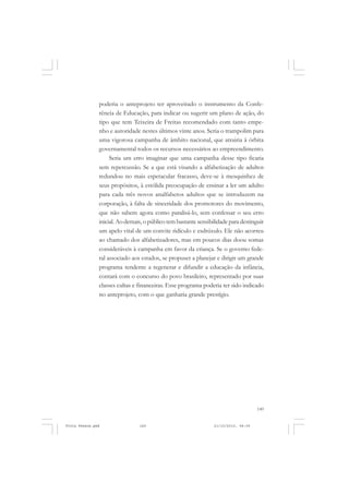 poderia o anteprojeto ter aproveitado o instrumento da Confe-
               rência de Educação, para indicar ou sugerir um plano de ação, do
               tipo que tem Teixeira de Freitas recomendado com tanto empe-
               nho e autoridade nestes últimos vinte anos. Seria o trampolim para
               uma vigorosa campanha de âmbito nacional, que atrairia à órbita
               governamental todos os recursos necessários ao empreendimento.
                    Seria um erro imaginar que uma campanha desse tipo ficaria
               sem repercussão. Se a que está visando a alfabetização de adultos
               redundou no mais espetacular fracasso, deve-se à mesquinhez de
               seus propósitos, à estólida preocupação de ensinar a ler um adulto
               para cada três novos analfabetos adultos que se introduzem na
               corporação, à falta de sinceridade dos promotores do movimento,
               que não sabem agora como paralisá-lo, sem confessar o seu erro
               inicial. Ao demais, o público tem bastante sensibilidade para destinguir
               um apelo vital de um convite ridículo e esdrúxulo. Ele não acorreu
               ao chamado dos alfabetizadores, mas em poucos dias doou somas
               consideráveis à campanha em favor da criança. Se o governo fede-
               ral associado aos estados, se propuser a planejar e dirigir um grande
               programa tendente a regenerar e difundir a educação da infância,
               contará com o concurso do povo brasileiro, representado por suas
               classes cultas e financeiras. Esse programa poderia ter sido indicado
               no anteprojeto, com o que ganharia grande prestígio.




                                                                                     149


Frota Pessoa.pmd                149                              21/10/2010, 08:09
 