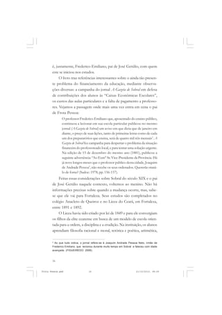 é, justamente, Frederico Emiliano, pai de José Getúlio, com quem
       este se iniciou nos estudos.
            O livro traz referências interessantes sobre o ainda tão presen-
       te problema do financiamento da educação, mediante observa-
       ções diversas: a campanha do jornal A Gazeta de Sobral em defesa
       de contribuições dos alunos às “Caixas Econômicas Escolares”,
       os custos das aulas particulares e a falta de pagamento a professo-
       res. Vejamos a passagem onde mais uma vez entra em cena o pai
       de Frota Pessoa:
               O professor Frederico Emiliano que, aposentado do ensino público,
               continuou a lecionar em sua escola particular publicou no mesmo
               jornal (A Gazeta de Sobral) um aviso em que dizia que de janeiro em
               diante, o preço de suas lições, tanto de primeiras letras como de cada
               um dos preparatórios que ensina, será de quatro mil réis mensais’. A
               Gazeta de Sobral fez campanha para despertar o problema da situação
               financeira do professoreado local, e para tentar uma solução urgente.
               Na edição de 15 de dezembro do mesmo ano (1881), publicou a
               seguinte advertência: “Ao Exm° Sr. Vice-Presidente da Província. Há
               já nove longos meses que o professor público desta cidade, Joaquim
               de Andrade Pessoa5, não recebe os seus ordenados. Quererão matá-
               lo de fome? (Sadoc: 1978, pp. 156-157).
            Feitas essas considerações sobre Sobral do século XIX e o pai
       de José Getúlio naquele contexto, voltemos ao menino. Não há
       informações precisas sobre quando a mudança ocorre, mas, sabe-
       se que ele vai para Fortaleza. Seus estudos são completados no
       colégio Anacleto de Queiroz e no Liceu do Ceará, em Fortaleza,
       entre 1891 e 1892.
            O Liceu havia sido criado por lei de 1849 e para ele convergiam
       os filhos da elite cearense em busca de um modelo de escola orien-
       tada para a ordem, a disciplina e a erudição. Na instituição, os alunos
       aprendiam filosofia racional e moral, retórica e poética, aritmética,

       5
         Ao que tudo indica, o jornal refere-se à Joaquim Andrade Pessoa Neto, irmão de
       Frederico Emiliano, que lecionou durante muito tempo em Sobral e faleceu com idade
       avançada. (FIGUEIREDO: 2006).



       16


Frota Pessoa.pmd                   16                                   21/10/2010, 08:09
 