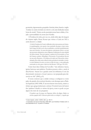 geometria, trigonometria, geografia e história, latim, francês e inglês.
               A ênfase no ensino de latim era visível e a ele eram dedicadas muitas
               horas de estudo6. Numa escola assentada nessas bases sólidas, é for-
               jada a personalidade do jovem José Getúlio.
                   A Fortaleza de então, por sua vez, ainda tinha algo da imagem
               do viajante inglês, Henry Koster que visitou o Ceará em 1811 e
               assim descreve a cidade:
                         A vila de Fortaleza do Ceará é edificada sobre terra arenosa em forma-
                         to quadrangular, com quatro ruas, partindo da praça e mais outra,
                         bem longa, do lado norte desse quadrado, correndo paralelamente,
                         mas sem conexão. As casas têm apenas o pavimento térreo e as ruas
                         não possuem calçamento, mas n’algumas residencias, ha uma calçada
                         de tijolos deante. Tem tres igrejas, o palacio do Governador, a Casa
                         da Camara e prisão, Alfandega e Tesouraria. Os moradores devem
                         ser uns mil e duzentos. A Fortaleza, de onde esta Vila recebe a deno-
                         minação, fica sobre uma colina de areia, proxima ás moradas e consis-
                         te num baluarte de areia ou terra ao lado do mar, e uma palissada,
                         enterrada no solo, para o lado da vila (Koster: 1942, pp. 164-165).
                    Como bem disse Gilmar de Carvalho: “não tínhamos fausto,
               igrejas barrocas nem palácios. Fortaleza pousava sobre o areal, já
               dizia Koster. Aracati era o grande centro de influência. E em um
               determinado momento a Loura7 passou a ser preparada para dei-
               xar de ser vila” (2002, p. 8).
                    É nesse contexto que a cidade começa a configurar-se como
               palco de grande efervescência literária, com destaque para a Pada-
               ria Espiritual (1892-1898). É um movimento irreverente, criativo e
               irônico que agrega intelectuais e artistas. O notável senso de humor
               dos ‘padeiros’ desafia os valores da época, como se pode ver por
               alguns dos itens de seu programa:
                         O padeiro que for pego em flagrante delito de plágio, falado ou
                         escrito, pagará café e charutos para todos os colegas (...) aquele que

               6
                   A esse respeito, conferir: VIEIRA: 2001, pp. 108-111.
               7
                 A expressão é da lavra de Paula Ney (1858-1897), que imortalizou Fortaleza como “a
               loira desposada do sol”, no poema “A Fortaleza”.



                                                                                                17


Frota Pessoa.pmd                       17                                  21/10/2010, 08:09
 