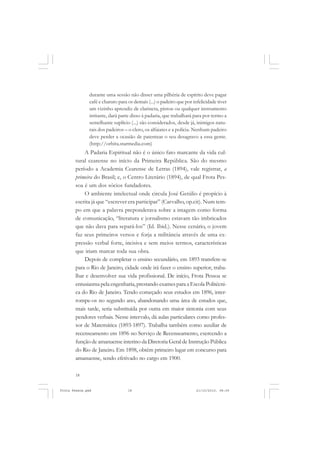 durante uma sessão não disser uma pilhéria de espírito deve pagar
               café e charuto para os demais (...) o padeiro que por infelicidade tiver
               um vizinho aprendiz de clarineta, piston ou qualquer instrumento
               irritante, dará parte disso à padaria, que trabalhará para por termo a
               semelhante suplício (...) são considerados, desde já, inimigos natu-
               rais dos padeiros – o clero, os alfaiates e a polícia. Nenhum padeiro
               deve perder a ocasião de patentear o seu desagravo a essa gente.
               (http://orbita.starmedia.com)
           A Padaria Espiritual não é o único fato marcante da vida cul-
       tural cearense no início da Primeira República. São do mesmo
       período a Academia Cearense de Letras (1894), vale registrar, a
       primeira do Brasil; e, o Centro Literário (1894), de qual Frota Pes-
       soa é um dos sócios fundadores.
           O ambiente intelectual onde circula José Getúlio é propício à
       escrita já que “escrever era participar” (Carvalho, op.cit). Num tem-
       po em que a palavra preponderava sobre a imagem como forma
       de comunicação, “literatura e jornalismo estavam tão imbricados
       que não dava para separá-los” (Id. Ibid.). Nesse cenário, o jovem
       faz seus primeiros versos e forja a militância através de uma ex-
       pressão verbal forte, incisiva e sem meios termos, características
       que iriam marcar toda sua obra.
           Depois de completar o ensino secundário, em 1893 transfere-se
       para o Rio de Janeiro, cidade onde irá fazer o ensino superior, traba-
       lhar e desenvolver sua vida profissional. De início, Frota Pessoa se
       entusiasma pela engenharia, prestando exames para a Escola Politécni-
       ca do Rio de Janeiro. Tendo começado seus estudos em 1896, inter-
       rompe-os no segundo ano, abandonando uma área de estudos que,
       mais tarde, seria substituída por outra em maior sintonia com seus
       pendores verbais. Nesse intervalo, dá aulas particulares como profes-
       sor de Matemática (1893-1897). Trabalha também como auxiliar de
       recenseamento em 1896 no Serviço de Recenseamento, exercendo a
       função de amanuense interino da Diretoria Geral de Instrução Pública
       do Rio de Janeiro. Em 1898, obtém primeiro lugar em concurso para
       amanuense, sendo efetivado no cargo em 1900.

       18


Frota Pessoa.pmd                   18                                  21/10/2010, 08:09
 