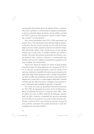 sua passagem pela história através de opiniões firmes e corajosas.
       Sem temer a polêmica e a controvérsia, fez da pena seu instrumen-
       to de luta, sobretudo depois de deixar o serviço público, em final
       de 1932. É a partir de então que passa a assinar a coluna “Educa-
       ção e Ensino” no Jornal do Brasil.
            Seus escritos produzidos entre 1933 e 1948 representam um
       registro único e hoje praticamente desconhecido daquele momen-
       to histórico. Por isso mesmo, revisitar sua obra mais de 50 anos
       depois, tem um sentido especial de adentrar num túnel do tempo.
       Para além do Rio Antigo, onde o bonde cruzava as ruas e poucas
       crianças iam à escola, estão os conflitos armados que assolam o
       mundo. Viver entre duas guerras, testemunhar movimentos e gol-
       pes políticos, fazer e pensar a educação é a matéria-prima que
       alimenta esses recortes cotidianos dos problemas, perspectivas de
       uma sociedade em transformação.
            Poucos anos depois de encerrar sua coluna no Jornal do Brasil,
       Frota Pessoa falece de câncer pulmonar, em 1 de agosto de 1951. A
       voz se cala, mas sua palavra permanece e, por isso mesmo, se faz
       oportuno conhecê-la e entendê-la. Por curioso que possa parecer, boa
       parte deste antigo debate permanece atual e a instigar novas polêmi-
       cas. Teria o conflito entre publicistas e privatistas se encerrado? Teria a
       disputa entre o ensino laico e o ensino religioso diminuído? A história
       mostraria que não. Sob novas cores e roupagens, essas questões fo-
       ram e continuam sendo reeditadas no passado e no presente.
            Um exame dos anais da Assembleia Nacional Constituinte
       de 1987-1988, da tramitação do projeto de Lei de Diretrizes e
       Bases da Educação Nacional no Congresso entre 1988 e 1996,
       do debate em torno do Plano Nacional de Educação, promul-
       gado em 2001, evidencia a atualidade das questões apontadas
       por Frota Pessoa. Os temas de seus escritos sobre educação, pro-
       duzidos a partir de 1917 e que cobrem um período de quase 30
       anos, portanto, anunciam uma agenda permanente e ainda não
       cumprida pela educação brasileira.

       20


Frota Pessoa.pmd                 20                               21/10/2010, 08:09
 