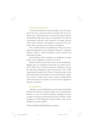 “Poeta e escritor primoroso”8
                    A obra de José Getúlio é fecunda, iniciando-se com a literatura,
               através do conto e da poesia, ainda na juventude. Mas foi no jor-
               nalismo que o intelectual exerceu sua forma de expressão primor-
               dial, praticada desde muito cedo até a maturidade. Um exame de
               sua produção revela que, como homem de seu tempo, escreveu
               sobre assuntos diversos, concentrando-se a partir de certo mo-
               mento sobre a educação, mas a ela não se restringindo.
                    Em A realidade brasileira, livro publicado em 1931, seus escritos
               aparecem organizados em três categorias: “literatura”; “campanha
               política e social”; e, “obras de educação”, como se pode ver na
               contracapa da edição.
                    Assim também o JB fez referência à sua produção, em artigo
               sobre o autor, redigido por ocasião de sua morte.
                    Devido à natureza do presente ensaio e da sua finalidade pe-
               dagógica junto aos educadores do presente, este estudo concen-
               trará o olhar sobre as “obras de educação”, incluindo a amostra
               dos 380 artigos publicados no Jornal do Brasil entre 1933 e 1948,
               organizada pelo próprio Frota Pessoa. No próximo tópico serão
               apresentadas algumas referências a seus escritos literários e políti-
               cos, de modo a melhor situar o leitor e ajudar a compreendê-lo
               como um homem de seu tempo. E, por isso mesmo, engajado na
               literatura e na política.

                      Escritos literários
                    A literatura e, mais especificamente, a poesia marcam a produção
               inicial de Frota Pessoa. O primeiro registro de suas manifestações
               literárias é o conto “A moita do enforcado”, premiado em tercei-
               ro lugar em concurso promovido pela Gazeta de Notícias, no Rio
               de Janeiro, em 1894 (Figueiredo, Caetano: 2002, p. 626), ano de
               fundação do Centro Literário.

               8
                   Extraído do verbete de Cronologia Sobralense, antes referido.



                                                                                                 21


Frota Pessoa.pmd                      21                                     21/10/2010, 08:09
 