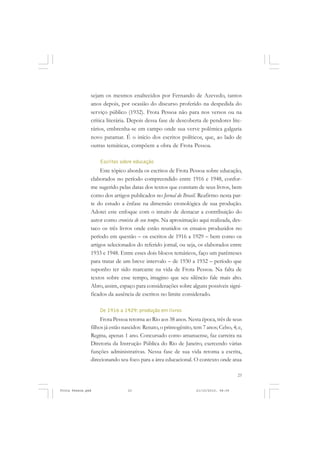 sejam os mesmos enaltecidos por Fernando de Azevedo, tantos
               anos depois, por ocasião do discurso proferido na despedida do
               serviço público (1932). Frota Pessoa não para nos versos ou na
               crítica literária. Depois dessa fase de descoberta de pendores lite-
               rários, embrenha-se em campo onde sua verve polêmica galgaria
               novo patamar. É o início dos escritos políticos, que, ao lado de
               outras temáticas, compõem a obra de Frota Pessoa.

                   Escritos sobre educação
                    Este tópico aborda os escritos de Frota Pessoa sobre educação,
               elaborados no período compreendido entre 1916 e 1948, confor-
               me sugerido pelas datas dos textos que constam de seus livros, bem
               como dos artigos publicados no Jornal do Brasil. Reafirmo nesta par-
               te do estudo a ênfase na dimensão cronológica de sua produção.
               Adotei este enfoque com o intuito de destacar a contribuição do
               autor como cronista de seu tempo. Na aproximação aqui realizada, des-
               taco os três livros onde estão reunidos os ensaios produzidos no
               período em questão – os escritos de 1916 a 1929 – bem como os
               artigos selecionados do referido jornal, ou seja, os elaborados entre
               1933 e 1948. Entre esses dois blocos temáticos, faço um parênteses
               para tratar de um breve intervalo – de 1930 a 1932 – período que
               suponho ter sido marcante na vida de Frota Pessoa. Na falta de
               textos sobre esse tempo, imagino que seu silêncio fale mais alto.
               Abro, assim, espaço para considerações sobre alguns possíveis signi-
               ficados da ausência de escritos no limite considerado.

                   De 1916 a 1929: produção em livros
                    Frota Pessoa retorna ao Rio aos 38 anos. Nesta época, três de seus
               filhos já estão nascidos: Renato, o primogênito, tem 7 anos; Celso, 4; e,
               Regina, apenas 1 ano. Concursado como amanuense, faz carreira na
               Diretoria da Instrução Pública do Rio de Janeiro, exercendo várias
               funções administrativas. Nessa fase de sua vida retoma a escrita,
               direcionando seu foco para a área educacional. O contexto onde atua

                                                                                     23


Frota Pessoa.pmd                23                               21/10/2010, 08:09
 