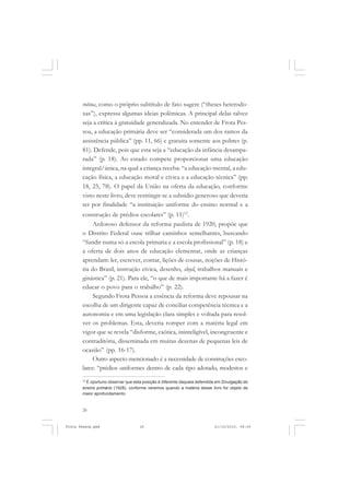 rotina, como o próprio subtítulo de fato sugere (“theses heterodo-
       xas”), expressa algumas ideias polêmicas. A principal delas talvez
       seja a crítica à gratuidade generalizada. No entender de Frota Pes-
       soa, a educação primária deve ser “considerada um dos ramos da
       assistência pública” (pp. 11, 66) e gratuita somente aos pobres (p.
       81). Defende, pois que esta seja a “educação da infância desampa-
       rada” (p. 18). Ao estado compete proporcionar uma educação
       integral/única, na qual a criança receba: “a educação mental, a edu-
       cação física, a educação moral e cívica e a educação técnica” (pp.
       18, 25, 78). O papel da União na oferta da educação, conforme
       visto neste livro, deve restringir-se a subsídio generoso que deveria
       ter por finalidade “a instituição uniforme do ensino normal e a
       construção de prédios escolares” (p. 11)12.
            Ardoroso defensor da reforma paulista de 1920, propõe que
       o Distrito Federal ouse trilhar caminhos semelhantes, buscando
       “fundir numa só a escola primaria e a escola profissional” (p. 18) e
       a oferta de dois anos de educação elementar, onde as crianças
       aprendam: ler, escrever, contar, lições de cousas, noções de Histó-
       ria do Brasil, instrução cívica, desenho, sloyd, trabalhos manuais e
       ginástica” (p. 21). Para ele, “o que de mais importante há a fazer é
       educar o povo para o trabalho” (p. 22).
            Segundo Frota Pessoa a essência da reforma deve repousar na
       escolha de um dirigente capaz de conciliar competência técnica e a
       autonomia e em uma legislação clara simples e voltada para resol-
       ver os problemas. Esta, deveria romper com a matéria legal em
       vigor que se revela “disforme, caótica, ininteligível, incongruente e
       contraditória, disseminada em muitas dezenas de pequenas leis de
       ocasião” (pp. 16-17).
            Outro aspecto mencionado é a necessidade de construções esco-
       lares: “prédios uniformes dentro de cada tipo adotado, modestos e
       12
         É oportuno observar que esta posição é diferente daquela defendida em Divulgação do
       ensino primário (1928), conforme veremos quando a matéria desse livro for objeto de
       maior aprofundamento.


       26


Frota Pessoa.pmd                    26                                    21/10/2010, 08:09
 