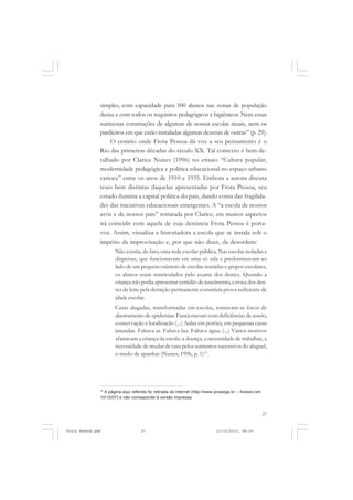 simples, com capacidade para 500 alunos nas zonas de população
               densa e com todos os requisitos pedagógicos e higiênicos. Nem essas
               suntuosas construções de algumas de nossas escolas atuais, nem os
               pardieiros em que estão instaladas algumas dezenas de outras” (p. 29).
                    O cenário onde Frota Pessoa dá voz a seu pensamento é o
               Rio das primeiras décadas do século XX. Tal contexto é bem de-
               talhado por Clarice Nunes (1996) no ensaio “Cultura popular,
               modernidade pedagógica e política educacional no espaço urbano
               carioca” entre os anos de 1910 e 1935. Embora a autora discuta
               teses bem distintas daquelas apresentadas por Frota Pessoa, seu
               estudo ilumina a capital política do país, dando conta das fragilida-
               des das iniciativas educacionais emergentes. A “a escola de nossos
               avós e de nossos pais” retratada por Clarice, em muitos aspectos
               irá coincidir com aquela de cuja denúncia Frota Pessoa é porta-
               voz. Assim, visualiza a historiadora a escola que se instala sob o
               império da improvisação e, por que não dizer, da desordem:
                      Não existia, de fato, uma rede escolar pública. Nas escolas isoladas e
                      dispersas, que funcionavam em uma só sala e predominavam ao
                      lado de um pequeno número de escolas reunidas e grupos escolares,
                      os alunos eram matriculados pelo exame dos dentes. Quando a
                      criança não podia apresentar certidão de nascimento, a troca dos den-
                      tes de leite pela dentição permanente constituía prova suficiente de
                      idade escolar.
                      Casas alugadas, transformadas em escolas, tornavam-se focos de
                      alastramento de epidemias. Funcionavam com deficiências de asseio,
                      conservação e localização (...) Aulas em porões, em pequenas casas
                      imundas. Faltava ar. Faltava luz. Faltava água. (...) Vários motivos
                      afastavam a criança da escola: a doença, a necessidade de trabalhar, a
                      necessidade de mudar de casa pelos aumentos sucessivos do aluguel,
                      o medo de apanhar (Nunes, 1996, p. 1)13.




               13
                 A página aqui referida foi retirada da internet (http://www.prossiga.br – Acesso em
               10/10/07) e não corresponde à versão impressa.



                                                                                                       27


Frota Pessoa.pmd                    27                                      21/10/2010, 08:09
 