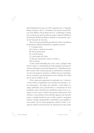 demia Brasileira de Letras, em 1927, agraciada com o “Segundo
               Prêmio Francisco Alves”. O trabalho é da mesma Livraria Edi-
               tora Leite Ribeiro Freitas Bastos & Cia. A publicação coincide
               com o período em que Frota Pessoa ocupa o cargo de Subdiretor
               de Instrução Pública do Distrito Federal, ou seja durante a ges-
               tão de Fernando de Azevedo.
                    Trata-se de uma monografia que discorre sobre os problemas
               da educação no Brasil, focalizando os seguintes assuntos:
                    I. A situação atual;
                    II. A rotina e o desleixo do estado;
                    III. Nossa democracia;
                    IV. A escola técnica;
                    V. A intervenção da União;
                    VI. De que maneira deve intervir a União; e,
                    VII. Conclusão.
                    A ideia central defendida pelo autor, como o próprio título
               do livro sugere, é a importância do ensino primário no desenvol-
               vimento do progresso nacional. Segundo ele, “O problema brasi-
               leiro consiste nisto: educar, para que se transformem em elemen-
               tos ativos do progresso nacional, os milhões de seres, desampara-
               dos de assistência, que desdouraram nossa civilização. Isto ainda
               não se tentou no Brasil” (p. 25).
                    O livro apresenta argumentos já explorados em A educação e
               a rotina (1924), acompanhados de estatísticas da educação e ou-
               tras informações. Em alguns dos capítulos o autor refere-se a
               artigos publicados antes, percebendo-se a manutenção do tom
               jornalístico onde a denúncia dos problemas muitas vezes se so-
               brepõe ao trato sereno e técnico das questões educacionais. Não
               obstante o tom polêmico, Frota defende algumas teses bastante
               atuais, a exemplo da ideia de que a União, estados e municípios
               tenham “encargos discriminados e distribuídos com equilíbrio e
               com critério” (p. 63). Nesta perspectiva caberia à União “o en-
               cargo de fundar escolas nacionaes de educação por toda a parte


                                                                                31


Frota Pessoa.pmd              31                            21/10/2010, 08:09
 