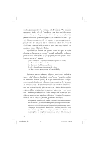 onde julgue necessário”, a começar pelo Nordeste. “Por ahi deve
       começar a acção federal. Quando se tiver feito o nivellamento
       entre o Norte e o Sul, então o esforço do governo federal se
       poderá distribuir egualmente por todo o território nacional” (p.
       63). É interessante como sob este aspecto se aproxima, por exem-
       plo, de uma das bandeiras do ex-Ministro da Educação, Senador
       Cristóvam Buarque, que defende a ideia da União assumir os
       encargos com a Educação Básica.
            Segundo Frota Pessoa, os “pontos essenciaes para a ampla
       divulgação da educação popular” por ele defendidos estão em
       pleno acordo com “todos os que pugnam por um systema brasi-
       leiro de educação”, a saber:
               a) os de estructura e objectivo social e pedagógico da escola;
               b) o de administração e inspeção;
               c) o de docentes habilitados e zelosos;
               d) o do esforço financeiro máximo de todos;
               e) o de acção directa do governo federal (Id. Ibid.)


            Finalmente, vale mencionar o reforço a uma de suas polêmicas
       teses – a da “educação da infância pobre” como “uma obra tutellar
       de assistência publica” (Idem). É aí que entram em cena os argu-
       mentos em defesa de uma educação redentora capaz de “arrancar
       da insensiblidade e da incomprehensão” as “creaturas abandona-
       das”, de modo a trazê-las “para a vida social” (Idem). Em visão que
       expressa ideias em circulação no período, a pobreza é vista como
       mal a ser expurgado a qualquer custo. A longa citação, a seguir, jus-
       tifica-se por expressar o caráter polêmico e veemente desses argu-
       mentos; sob os olhos do presente, por certo, discutíveis:
               Nessa obra de assistência está incluída a redempção physica das creanças,
               pela therapeutica, pela myotherapia, pela hygiene e pela alimentação.
               Não basta educar a creança pobre; é indispensavel alimental-a, saneal-
               a, expurgar seu organismo dos tóxicos e parasitas, modificar suas
               táras atavicas, purificar seu sangue, corrigir os rachitismos e
               paramorphias, as atrophias thoraxicas, as ptóses abdominaes, as

       32


Frota Pessoa.pmd                   32                                  21/10/2010, 08:09
 