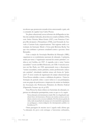revoltosos que promovem cruzada cívica atravessando o país, sob
       o comando do capitão Luiz Carlos Prestes.
            No plano educacional, novas reformas são deflagradas no âm-
       bito das unidades federadas, desta feita nos estados da Bahia (1925),
       com Anísio Teixeira; Minas Gerais (1927), com Francisco Cam-
       pos; Rio de Janeiro e Pernambuco (1928), com Fernando de Aze-
       vedo e Carneiro Leão, respectivamente. Vale registrar ainda a in-
       trodução da Instrução Moral e Cívica pela Reforma Rocha Vaz
       que visa combater o protesto estudantil contra o governo Artur
       Bernardes.
            Com a criação da Associação Brasileira de Educação (ABE),
       organizam-se as conferências nacionais de educação. A primeira,
       tendo por tema a “organização nacional do ensino primário”, re-
       aliza-se em Curitiba, em 1927. A segunda, com o tema “ensino
       secundário” ocorre em Belo Horizonte, em 1928. A terceira acon-
       tece em São Paulo, em 1929, apresentando teses e dissertações:
       “ensino secundário, ensino primário, ensino profissional e educa-
       ção sanitária”, abordando também temas sob forma de “prele-
       ções”. É nesse cenário de organização do campo educacional que
       Frota Pessoa trabalha e exerce a militância da palavra. Outra in-
       formação do período sobre o autor refere-se à sua participação,
       com um grupo de professores e inspetores do ensino na fundação
       da Associação dos Professores Primários do Distrito Federal
       (Figueiredo, Caetano: op. cit. p. 625).
            Frota Pessoa fez duras críticas aos burocratas da educação, ex-
       pressas em afirmações peremptórias, como as que se vê a seguir:
               Nossa educação está inteiramente errada. Ella vive afogada pelo espi-
               nheiro bravo da burocracia e floresce em estufas exoticas, sem ne-
               nhum contacto com as nossas realidades. Por fóra dessas gaiolas de
               vidro, onde um punhado de creanças serve de material de experiencias
               aos pedagogos, a massa indigente dos desamparados pullula e se
               bestialisa (p. 47)
           Outra passagem do mesmo teor é aquela onde afirma que
       “a educação do povo está entregue a burocratas enfunados,

       34


Frota Pessoa.pmd                  34                                21/10/2010, 08:09
 