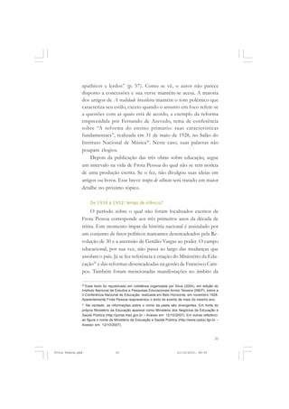 apathicos e lerdos” (p. 57). Como se vê, o autor não parece
               disposto a concessões e sua verve mantém-se acesa. A maioria
               dos artigos de A realidade brasileira mantém o tom polêmico que
               caracteriza seu estilo, exceto quando o assunto em foco refere-se
               a questões com as quais está de acordo, a exemplo da reforma
               empreendida por Fernando de Azevedo, tema de conferência
               sobre “A reforma do ensino primario: suas caracteristicas
               fundamentaes”, realizada em 31 de maio de 1928, no Salão do
               Instituto Nacional de Música20. Neste caso, suas palavras não
               poupam elogios.
                    Depois da publicação das três obras sobre educação, segue
               um intervalo na vida de Frota Pessoa do qual não se tem notícia
               de uma produção escrita. Se o fez, não divulgou suas ideias em
               artigos ou livros. Esse breve tempo de silêncio será tratado em maior
               detalhe no próximo tópico.

                    De 1930 a 1932: tempo de silêncio?
                    O período sobre o qual não foram localizados escritos de
               Frota Pessoa corresponde aos três primeiros anos da década de
               trinta. Este momento ímpar da história nacional é assinalado por
               um conjunto de fatos políticos marcantes desencadeados pela Re-
               volução de 30 e a ascensão de Getúlio Vargas ao poder. O campo
               educacional, por sua vez, não passa ao largo das mudanças que
               assolam o país. Já se fez referência à criação do Ministério da Edu-
               cação21 e das reformas desencadeadas na gestão de Francisco Cam-
               pos. Também foram mencionadas manifestações no âmbito da

               20
                  Esse texto foi republicado em coletânea organizada por Silva (2004), em edição do
               Instituto Nacional de Estudos e Pesquisas Educacionais Anísio Teixeira (INEP), sobre a
               II Conferência Nacional de Educação, realizada em Belo Horizonte, em novembro 1928.
               Aparentemente Frota Pessoa reapresentou o texto do evento de maio do mesmo ano.
               21
                 Na verdade, as informações sobre o nome da pasta são divergentes. Em fonte do
               próprio Ministério da Educação aparece como Ministério dos Negócios da Educação e
               Saúde Pública (http://portal.mec.gov.br – Acesso em: 12/10/2007). Em outras referênci-
               as figura o nome de Ministério da Educação e Saúde Pública (http://www.cpdoc.fgv.br –
               Acesso em: 12/10/2007).



                                                                                                  35


Frota Pessoa.pmd                    35                                     21/10/2010, 08:09
 