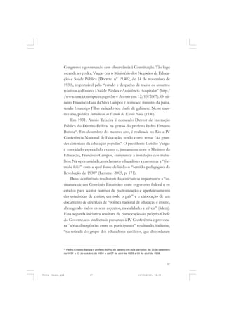Congresso e governando sem observância à Constituição. Tão logo
               ascende ao poder, Vargas cria o Ministério dos Negócios da Educa-
               ção e Saúde Pública (Decreto n° 19.402, de 14 de novembro de
               1930), responsável pelo “estudo e despacho de todos os assuntos
               relativos ao Ensino, à Saúde Pública e Assistência Hospitalar” (http:/
               /www.tuneldotempo.inep.gov.br – Acesso em: 12/10/2007). O mi-
               neiro Francisco Luiz da Silva Campos é nomeado ministro da pasta,
               sendo Lourenço Filho indicado seu chefe de gabinete. Nesse mes-
               mo ano, publica Introdução ao Estudo da Escola Nova (1930).
                    Em 1931, Anísio Teixeira é nomeado Diretor de Instrução
               Pública do Distrito Federal na gestão do prefeito Pedro Ernesto
               Batista23. Em dezembro do mesmo ano, é realizada no Rio a IV
               Conferência Nacional de Educação, tendo como tema: “As gran-
               des diretrizes da educação popular”. O presidente Getúlio Vargas
               é convidado especial do evento e, juntamente com o Ministro da
               Educação, Francisco Campos, comparece à instalação dos traba-
               lhos. Na oportunidade, conclama os educadores a encontrar a “fór-
               mula feliz” com a qual fosse definido o “sentido pedagógico da
               Revolução de 1930” (Lemme: 2005, p. 171).
                    Dessa conferência resultaram duas iniciativas importantes: a “as-
               sinatura de um Convênio Estatístico entre o governo federal e os
               estados para adotar normas de padronização e aperfeiçoamento
               das estatísticas de ensino, em todo o país” e a elaboração de um
               documento de diretrizes de “política nacional de educação e ensino,
               abrangendo todos os seus aspectos, modalidades e níveis” (Idem).
               Essa segunda iniciativa resultara da convocação do próprio Chefe
               do Governo aos intelectuais presentes à IV Conferência e provoca-
               ra “sérias divergências entre os participantes” resultando, inclusive,
               “na retirada do grupo dos educadores católicos, que discordaram



               23
                 Pedro Ernesto Batista é prefeito do Rio de Janeiro em dois períodos: de 30 de setembro
               de 1931 a 02 de outubro de 1934 e de 07 de abril de 1935 a 04 de abril de 1936.



                                                                                                    37


Frota Pessoa.pmd                    37                                      21/10/2010, 08:09
 