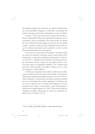 das primeiras redações do documento em aspectos fundamentais,
       tais como prioridade outorgada ao estado para a manutenção do
       ensino, ensino leigo, escola única, coeducação dos sexos, etc” (Idem).
            O evento “serviu como um divisor de águas entre católicos e
       liberais” (Ghiraldelli: 1990, p. 42) explicitando divergências entre o
       heterogêneo grupo de educadores que desde meados da década
       de vinte vinham procurando agregar-se em torno de uma agenda
       comum. A partir de então, há uma radicalização dessas duas for-
       ças. O confronto de posições torna-se público e vai dar o tom do
       debate educacional dos anos subsequentes.
            Como fruto da convocação do Presidente e buscando influir
       nos rumos da educação no período, poucos meses depois da IV
       Conferência, os educadores publicistas apresentariam “ao Povo e
       ao Governo” o “Manifesto dos Pioneiros da Educação Nova24.
       No documento firmam a defesa da escola pública, gratuita e laica.
       Esse gesto, pleno de significado simbólico, “foi o bastante para
       provocar o ódio incontido dos católicos” (Idem, p. 43) e o com-
       bate impiedoso às ideias liberais.
            As diferenças de posição entre católicos e liberais, com efeito,
       estão para além de ódios incontidos. Em verdade, os dois grupos
       representam tendências ideológicas presentes nos anos 30. Os ca-
       tólicos, alinhados a “uma proposta autoritária e sacral de educação
       que visa a manutenção da estrutura oligárquica”. Os liberais, por
       sua vez, em sintonia com a “corrente das mudanças. Uns, com
       propostas mais abertas e democráticas, outras subalternando a
       democracia ao papel dirigente das “elites”. Mas todos na linha de
       adaptação da política educacional ao avanço do capitalismo no
       Brasil” (Cury: 1978, pp. 172-173).




       24
            Ver: Cury (1978), Lemme (2005), Ghiraldelli Jr (1990) e Romanelli (2002).



       38


Frota Pessoa.pmd                       38                                    21/10/2010, 08:09
 