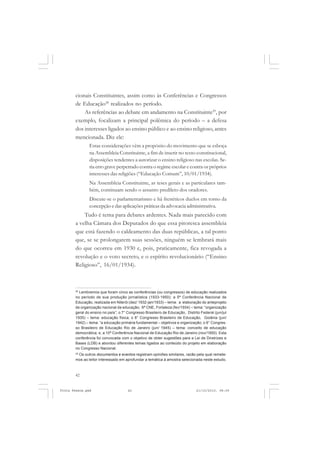 cionais Constituintes, assim como às Conferências e Congressos
       de Educação28 realizados no período.
           As referências ao debate em andamento na Constituinte29, por
       exemplo, focalizam a principal polêmica do período – a defesa
       dos interesses ligados ao ensino público e ao ensino religioso, antes
       mencionada. Diz ele:
               Estas considerações vêm a propósito do movimento que se esboça
               na Assembleia Constituinte, a fim de inserir no texto constitucional,
               disposições tendentes a autorizar o ensino religioso nas escolas. Se-
               ria erro grave perpetrado contra o regime escolar e contra os próprios
               interesses das religiões (“Educação Comum”, 10/01/1934).
               Na Assembleia Constituinte, as teses gerais e as particulares tam-
               bém, continuam sendo o assunto predileto dos oradores.
               Discute-se o parlamentarismo e há frenéticos duelos em torno da
               concepção e das aplicações práticas da advocacia administrativa.
           Tudo é tema para debates ardentes. Nada mais parecido com
       a velha Câmara dos Deputados do que essa pitoresca assembleia
       que está fazendo o caldeamento das duas repúblicas, a tal ponto
       que, se se prolongarem suas sessões, ninguém se lembrará mais
       do que ocorreu em 1930 e, pois, praticamente, fica revogada a
       revolução e o voto secreto, e o espírito revolucionário (“Ensino
       Religioso”, 16/01/1934).



       28
         Lembremos que foram cinco as conferências (ou congressos) de educação realizados
       no período de sua produção jornalística (1933-1950): a 5ª Conferência Nacional de
       Educação, realizada em Niterói (dez/ 1932-jan/1933) – tema: a elaboração do anteprojeto
       de organização nacional da educação; 6ª CNE, Fortaleza (fev/1934) – tema: “organização
       geral do ensino no país”; o 7° Congresso Brasileiro de Educação, Distrito Federal (jun/jul
       1935) – tema: educação física; o 8° Congresso Brasileiro de Educação, Goiânia (jun/
       1942) – tema: “a educação primária fundamental – objetivos e organização; o 9° Congres-
       so Brasileiro de Educação Rio de Janeiro (jun/ 1945) – tema: conceito de educação
       democrática; e, a 10ª Conferência Nacional de Educação Rio de Janeiro (nov/1950). Esta
       conferência foi convocada com o objetivo de obter sugestões para a Lei de Diretrizes e
       Bases (LDB) e abordou diferentes temas ligados ao conteúdo do projeto em elaboração
       no Congresso Nacional.
       29
          Os outros documentos e eventos registram opiniões similares, razão pela qual remete-
       mos ao leitor interessado em aprofundar a temática à amostra selecionada neste estudo.



       42


Frota Pessoa.pmd                      42                                      21/10/2010, 08:09
 