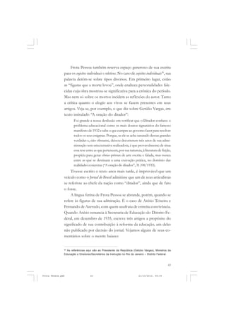 Frota Pessoa também reserva espaço generoso de sua escrita
               para os sujeitos individuais e coletivos. No caso de sujeitos individuais30, sua
               palavra detém-se sobre tipos diversos. Em primeiro lugar, estão
               as “figuras que a morte levou”, onde enaltece personalidades fale-
               cidas cuja obra mostrou-se significativa para a crônica do período.
               Mas nem só sobre os mortos incidem as reflexões do autor. Tanto
               a crítica quanto o elogio aos vivos se fazem presentes em seus
               artigos. Veja-se, por exemplo, o que diz sobre Getúlio Vargas, em
               texto intitulado “A oração do ditador”:
                      Foi grande a nossa desilusão em verificar que o Ditador conhece o
                      problema educacional como os mais doutos signatários do famoso
                      manifesto de 1932 e sabe o que cumpre ao governo fazer para resolver
                      todos os seus enigmas. Porque, se ele se acha saturado dessas grandes
                      verdades e, não obstante, deixou decorrerem três anos de sua admi-
                      nistração sem uma tentativa realizadora, é que provavelmente ele situa
                      essa tese entre as que pertencem, por sua natureza, à literatura de ficção,
                      propícia para gerar obras-primas de arte escrita e falada, mas nunca
                      entre as que se destinam a uma execução prática, no domínio das
                      realidades concretas (“A oração do ditador”, 31/08/1933).
                   Tivesse escrito o texto anos mais tarde, é improvável que um
               veículo como o Jornal do Brasil admitisse que um de seus articulistas
               se referisse ao chefe da nação como “ditador”, ainda que de fato
               o fosse.
                   A língua ferina de Frota Pessoa se abranda, porém, quando se
               refere às figuras de sua admiração. É o caso de Anísio Teixeira e
               Fernando de Azevedo, com quem usufruiu de estreita convivência.
               Quando Anísio renuncia à Secretaria de Educação do Distrito Fe-
               deral, em dezembro de 1935, escreve três artigos a propósito do
               significado de sua contribuição à reforma da educação, um deles
               não publicado por decisão do jornal. Vejamos alguns de seus co-
               mentários sobre o mestre baiano:


               30
                 As referências aqui são ao Presidente da República (Getúlio Vargas), Ministros da
               Educação e Diretores/Secretários da Instrução no Rio de Janeiro – Distrito Federal.



                                                                                               43


Frota Pessoa.pmd                   43                                   21/10/2010, 08:09
 