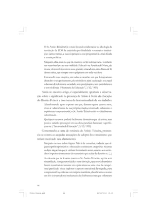 O Sr. Anísio Teixeira foi o mais fecundo colaborador da ideologia da
               revolução de 1930. Se esta tinha por finalidade restaurar as institui-
               ções democráticas, a sua cooperação a esse programa foi a mais lúcida
               e a mais profícua.
               Ninguém, aliás, mais do que ele, manteve-se fiel à democracia e confiante
               nas suas virtudes e na sua vitalidade. Educado na América do Norte, ele
               trouxe do convívio com os seus grandes educadores, uma flama de fé
               democrática, que sempre esteve palpitante em toda sua obra.
               Em seus livros e orações, em todas as ocasiões em que foi oportuno
               dizer alto o seu pensamento, ele reivindicou para a educação seu papel
               soberano de reformar a sociedade, sem precipitações, sem partidarismos
               e sem violência. (“Secretaria de Educação”, 3/12/1935)
           Ainda no mesmo artigo, é especialmente oportuna a observa-
       ção sobre o significado da presença de Anísio à frente da educação
       do Distrito Federal e dos riscos de descontinuidade de seu trabalho:
               Abandonando agora o posto em que, durante quase quatro anos,
               viveu a vida exclusiva de sua própria criação, encarnado nela como o
               espírito no corpo material, o Sr. Anísio Teixeira não será facilmente
               substituído.
               Qualquer sucessor poderá facilmente destruir o que ele criou, mas
               poucos saberão prosseguir em sua obra, para fazê-la crescer e aperfei-
               çoar-se. (“Secretaria de Educação”, 3/12/1935)
            Comentando a carta de renúncia de Anísio Teixeira, pronun-
       cia-se contra as alegadas acusações de adepto do comunismo que
       teriam motivado seu afastamento:
               São palavras sem subterfúgios. Não é de estranhar, todavia, que al-
               guns espíritos primários e obcecados continuem a repetir as mesmas
               cediças alegações que já vinham formulando antes, quanto aos recôn-
               ditos impulsos comunistas do secretário que acaba de demitir-se. (...)
               A celeuma que se levanta contra o Sr. Anísio Teixeira, a grita sem
               sinceridade, sem generosidade e sem elevação, que seus adversários
               fazem retumbar no instante em o país atravessa uma crise de excepci-
               onal gravidade, visa a explorar o aspecto emocional da tragédia, para
               comprometê-lo, embora com inépcia manifesta, classificando-o como
               um dos cooperadores intelectuais das bárbaras cenas que enlutaram


       44


Frota Pessoa.pmd                   44                                  21/10/2010, 08:09
 