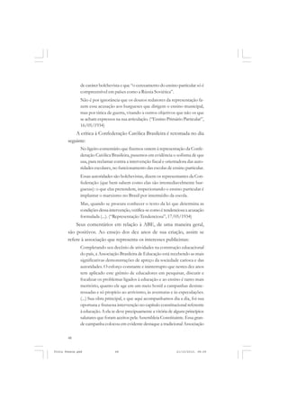 de caráter bolchevista e que “o cerceamento do ensino particular só é
               compreensível em países como a Rússia Soviética”.
               Não é por ignorância que os doutos redatores da representação fa-
               zem essa acusação aos burgueses que dirigem o ensino municipal,
               mas por tática de guerra, visando a outros objetivos que não os que
               se acham expressos na sua articulação. (“Ensino Primário Particular”,
               16/05/1934)
           A crítica à Confederação Católica Brasileira é retomada no dia
       seguinte:
               No ligeiro comentário que fizemos ontem à representação da Confe-
               deração Católica Brasileira, pusemos em evidência o sofisma de que
               usa, para reclamar contra a intervenção fiscal e orientadora das auto-
               ridades escolares, no funcionamento das escolas de ensino particular.
               Essas autoridades são bolchevistas, dizem os representantes da Con-
               federação (que bem sabem como elas são irremediavelmente bur-
               guesas): o que elas pretendem, inspecionando o ensino particular é
               implantar o marxismo no Brasil por intermédio da escola.
               Mas, quando se procura conhecer o texto da lei que determina as
               condições dessa intervenção, verifica-se como é tendenciosa a acusação
               formulada (...). (“Representação Tendenciosa”, 17/05/1934)
           Seus comentários em relação à ABE, de uma maneira geral,
       são positivos. Ao ensejo dos dez anos de sua criação, assim se
       refere à associação que representa os interesses publicistas:
               Completando seu decênio de atividades na construção educacional
               do país, a Associação Brasileira de Educação está recebendo as mais
               significativas demonstrações de apreço da sociedade carioca e das
               autoridades. O esforço constante e ininterrupto que nestes dez anos
               tem aplicado este grêmio de educadores em pesquisar, discutir e
               focalizar os problemas ligados á educação e ao ensino é tanto mais
               meritório, quanto ele age em um meio hostil a campanhas desinte-
               ressadas e só propício ao arrivismo, às aventuras e às especulações.
               (...) Sua obra principal, e que aqui acompanhamos dia a dia, foi sua
               oportuna e frutuosa intervenção no capítulo constitucional referente
               à educação. A ela se deve precipuamente a vitória de alguns princípios
               salutares que foram aceitos pela Assembleia Constituinte. Essa gran-
               de campanha colocou em evidente destaque a tradicional Associação

       48


Frota Pessoa.pmd                  48                                 21/10/2010, 08:09
 