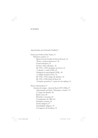 SUMÁRIO




                   Apresentação, por Fernando Haddad, 7

                   Ensaio, por Sofia Lerche Vieira, 11
                      Primeiros escritos, 11
                           Quem foi José Getúlio da Frota Pessoa?, 14
                           “Poeta e escritor primoroso”, 21
                           Escritos literários, 21
                           Escritos sobre educação, 23
                           De 1916 a 1929: produção em livros, 23
                           A educação e a rotina (1924), 25
                           Divulgação do ensino primário (1928) , 30
                           A realidade brasileira (1931), 33
                           De 1930 a 1932: tempo de silêncio?, 35
                           De 1933 a 1948: Jornal do Brasil, 40
                           “Corações guerreiros”: à guisa de um epílogo, 51

                   Textos selecionados, 57
                      Amostra de artigos - Jornal do Brasil (1933-1948), 57
                           Apresentação da Seção “Educação e ensino”, 57
                           A oração do ditador, 58
                           Rumo certo, 60
                           Doutrina e execução, 62
                           O anteprojeto da ABE, 64
                           Educação comum, 65
                           Ensino religioso, 67
                           Neutralidade religiosa, 70
                           O congresso de Fortaleza, 72




Frota Pessoa.pmd               5                            21/10/2010, 08:09
 