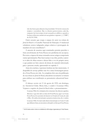 irão dar frutos para alimento da posteridade. Os heróis vencem de
                 inópino e sucumbem. Mas os obreiros perseverantes, cada dia,
                 enquanto faz bom tempo, levam sua pedra ao edifício e, quando a
                 borrasca sobrevem, entram em suas guaritas e esperam (...). (“ABE”,
                 de 24/10/1944)
            Outro assunto que ocupa o espaço do autor na coluna do
       Jornal do Brasil é o Conselho Nacional de Educação. O intelectual
       sobralense escreve indignados artigos relativos à prorrogação de
       mandatos de seus conselheiros31.
            A amostra de assuntos aqui examinados permite perceber o
       forte envolvimento de Frota Pessoa nos problemas de sua época.
       Por certo, a riqueza de temas retratados nesses artigos comportaria
       outras aproximações. Para fazer justiça à sua obra, porém, é preci-
       so ir além do olhar externo e deixar falar a voz do próprio autor,
       o que poderá ser feito através da leitura do material selecionado
       para o presente estudo, apresentado no capítulo 3.
            Antes de concluir, é oportuno lembrar um fato interessante. A
       despedida do serviço público não foi a única homenagem presta-
       da a Frota Pessoa em vida. Ao completar dois anos da publicação
       de sua coluna no Jornal do Brasil, educadores novamente se reúnem
       para celebrar sua contribuição ao pensamento educacional brasi-
       leiro.
            O almoço ocorre em 11 de agosto de 1935, um domingo,
       no Automóvel Clube. Desta feita, o orador é Lourenço Filho.
       Vejamos o registro do Jornal do Brasil sobre o pronunciamento:
                 Lourenço Filho foi o intérprete dos comensais. Seu discurso agradou.
                 Mostrou o que têm sido as obras de Frota Pessoa, aqui e no Ceará.
                 Frota Pessoa foi secretário do Interior no Estado do Ceará, de onde
                 é filho. Ali cuidou da instrução e projetou muita coisa, diz o orador.
                 Lourenço Filho foi mais tarde diretor da instrução no Ceará. E tudo
                 que delineava fazer, já encontrava esboçado ou feito por Frota Pessoa.


       31
            Há 24 textos sobre o tema na coletânea de 380 artigos organizada por Frota Pessoa.



       50


Frota Pessoa.pmd                       50                                    21/10/2010, 08:09
 