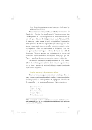 Eram obras necessárias, ideias que se conjugavam... (Grifo nosso. Jor-
                      nal do Brasil. 13/08/1935)
                   A referência de Lourenço Filho ao trabalho desenvolvido no
               Ceará não é fortuita. Em estudo anterior32, pude constatar que
               “no Regimento de 1915 estão plantadas as primeiras sementes de
               um solo que a Reforma de 1922 procuraria adubar” (Vieira: 2003).
               E, indagava, então: “Onde teria(m) se inspirado o(s) mentor(es)
               desta promessa de reforma? Quem teria(m) sido ele(s)? São per-
               guntas para as quais somente estudos posteriores poderão ofere-
               cer respostas”. Ainda não temos provas se, de fato, foi Frota Pes-
               soa quem abriu caminho para a reforma do Ceará, mas a fala de
               Lourenço Filho no almoço em homenagem ao intelectual
               sobralense oferece elementos mais seguros para julgar que sim.
               Agora a questão é tão somente encontrar maiores evidências.
                   Percorrido o itinerário da vida e dos escritos de Frota Pessoa,
               é hora de proferir algumas palavras finais para, em seguida, ofere-
               cer ao leitor a amostra de textos selecionados para a composição
               deste ensaio biográfico.

                    “Corações guerreiros”: à guisa de um epílogo
                   Ao evocar a trajetória percorrida durante a realização desse es-
               tudo, à luz dos escritos de Frota Pessoa sobre os tempos dos pioneiros,
               só consigo evocá-los como guerreiros. E, a propósito, em versos de
               Gonzaguinha, a voz rascante de Raimundo Fagner, me ocorre:

                      Guerreiros são pessoas
                      são fortes, são frágeis
                      Guerreiros são meninos
                      por dentro do peito
                      Precisam de um descanso

               32
                 Esta constatação foi discutida no livro História da educação no Ceará: sobre promes-
               sas, fatos e feitos (2002, pp. 154-159) e posteriormente apresentada como trabalho em
               reunião anual da ANPEd (2003).



                                                                                                  51


Frota Pessoa.pmd                    51                                     21/10/2010, 08:09
 