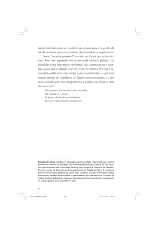 rações internacionais, as condições de organização e de gestão da
       escola brasileira apresentam índices desanimadores e inquietantes.
            Frota, “coração guerreiro” nascido no Ceará que cedo ado-
       tou o Rio como espaço de luta em favor da educação pública, não
       silenciaria sobre esses tantos problemas que continuam a nos desa-
       fiar, quase que clamando por um novo Manifesto. Por sua voz,
       escondida pelas areias do tempo e do esquecimento, os guerreiros
       meninos autores do Manifesto, se fazem ouvir novamente. E, por
       certo, entoam com seu companheiro a canção que move a alma
       dos cearenses:
               Que importa que teu barco seja um nada,
               Na vastidão do oceano
               Se à proa vão heróis e marinheiros
               E vão no peito corações guerreiros?




       Sofia Lerche Vieira é mestra em educação pela Universidade Federal do Ceará, doutora
       em filosofia e história da educação pela Pontifícia Universidade Católica de São Paulo,
       com pós-doutorado pela Universidad Nacional de Educacion a Distancia, da Espanha.
       Exerceu o cargo de Secretária da Educação Básica do Estado do Ceará. É professora
       titular da Universidade Estadual do Ceará, onde coordena o Grupo de Pesquisa Política
       Educacional, Gestão e Aprendizagem. É pesquisadora do Observatório da Educação do
       Instituto Nacional de Estudos e Pesquisas Educacionais Anísio Teixeira (Inep), coordenando
       no Ceará o projeto Bons resultados no Ideb.



       54


Frota Pessoa.pmd                      54                                      21/10/2010, 08:09
 