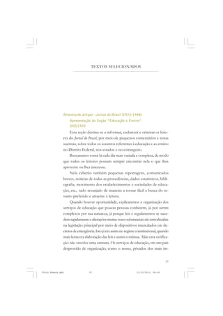 TEXTOS SELECIONADOS




               Amostra de artigos - Jornal do Brasil (1933-1948)
                   Apresentação da Seção “Educação e Ensino”
                   3/05/1933
                   Esta seção destina-se a informar, esclarecer e orientar os leito-
               res do Jornal do Brasil, por meio de pequenos comentários e notas
               sucintas, sobre todos os assuntos referentes à educação e ao ensino
               no Distrito Federal, nos estados e no estrangeiro.
                   Buscaremos torná-la cada dia mais variada e completa, de modo
               que todos os leitores possam sempre encontrar nela o que lhes
               aproveite ou lhes interesse.
                   Nela caberão também pequenas reportagens, comunicados
               breves, notícias de todas as procedências, dados estatísticos, bibli-
               ografia, movimento dos estabelecimentos e sociedades de educa-
               ção, etc., tudo arranjado de maneira a tornar fácil a busca do as-
               sunto preferido e atraente à leitura.
                   Quando houver oportunidade, explicaremos a organização dos
               serviços de educação que poucas pessoas conhecem, já por serem
               complexos por sua natureza, já porque leis e regulamentos se suce-
               dem rapidamente e alterações muitas vezes substanciais são introduzidas
               na legislação principal por meio de dispositivos intercalados em de-
               cretos de emergência. Isto já era assim no regime constitucional, quando
               mais lenta era elaboração das leis e assim continua. Aliás esta verifica-
               ção não envolve uma censura. Os serviços de educação, em um país
               desprovido de organização, como o nosso, privados dos mais im-


                                                                                     57


Frota Pessoa.pmd                57                               21/10/2010, 08:09
 