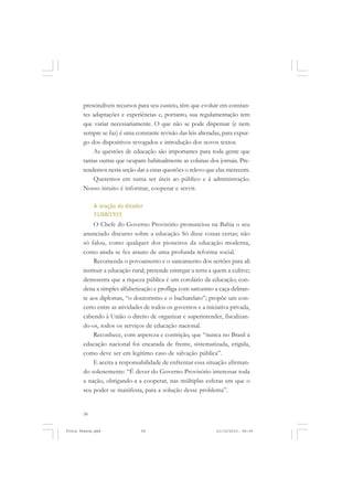 prescindíveis recursos para seu custeio, têm que evoluir em constan-
       tes adaptações e experiências e, portanto, sua regulamentação tem
       que variar necessariamente. O que não se pode dispensar (e nem
       sempre se faz) é uma constante revisão das leis alteradas, para expur-
       go dos dispositivos revogados e introdução dos novos textos.
           As questões de educação são importantes para toda gente que
       tantas outras que ocupam habitualmente as colunas dos jornais. Pre-
       tendemos nesta seção dar a estas questões o relevo que elas merecem.
           Queremos em suma ser úteis ao público e à administração.
       Nosso intuito é informar, cooperar e servir.

            A oração do ditador
            31/08/1933
            O Chefe do Governo Provisório pronunciou na Bahia o seu
       anunciado discurso sobre a educação. Só disse coisas certas; não
       só falou, como qualquer dos pioneiros da educação moderna,
       como ainda se fez arauto de uma profunda reforma social.
            Recomenda o povoamento e o saneamento dos sertões para ali
       instituir a educação rural; pretende entregar a terra a quem a cultive;
       demonstra que a riqueza pública é um corolário da educação; con-
       dena a simples alfabetização e profliga com sarcasmo a caça deliran-
       te aos diplomas, “o doutorismo e o bacharelato”; propõe um con-
       certo entre as atividades de todos os governos e a iniciativa privada,
       cabendo à União o direito de organizar e superintender, fiscalizan-
       do-os, todos os serviços de educação nacional.
            Reconhece, com aspereza e contrição, que “nunca no Brasil a
       educação nacional foi encarada de frente, sistematizada, erigida,
       como deve ser em legítimo caso de salvação pública”.
            E aceita a responsabilidade de enfrentar essa situação afirman-
       do solenemente: “É dever do Governo Provisório interessar toda
       a nação, obrigando-a a cooperar, nas múltiplas esferas em que o
       seu poder se manifesta, para a solução desse problema”.


       58


Frota Pessoa.pmd               58                              21/10/2010, 08:09
 