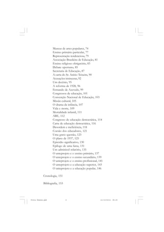 Museus de artes populares, 74
                    Ensino primário particular, 77
                    Representação tendenciosa, 79
                    Associação Brasileira de Educação, 81
                    Ensino religioso obrigatório, 83
                    Debate oportuno, 85
                    Secretaria de Educação, 87
                    A carta do Sr. Anísio Teixeira, 90
                    Acusações insinceras, 92
                    Um decênio, 95
                    A reforma de 1928, 96
                    Fernando de Azevedo, 99
                    Congressos de educação, 101
                    Convenção Nacional de Educação, 103
                    Missão cultural, 105
                    O drama da infância, 107
                    Vida e morte, 109
                    Mortalidade infantil, 111
                    ABE, 112
                    Congresso de educação democrática, 114
                    Carta de educação democrática, 116
                    Desordem e ineficiência, 118
                    Coesão dos educadores, 121
                    Uma grave questão, 123
                    O plano de 1937, 125
                    Episódio significativo, 130
                    Epílogo de uma farsa, 131
                    Um admirável relatório, 135
                    O anteprojeto e o ensino primário, 137
                    O anteprojeto e o ensino secundário, 139
                    O anteprojeto e o ensino profissional, 141
                    O anteprojeto e a educação superior, 143
                    O anteprojeto e a educação popular, 146

            Cronologia, 151

            Bibliografia, 153

       6


Frota Pessoa.pmd                6                           21/10/2010, 08:09
 